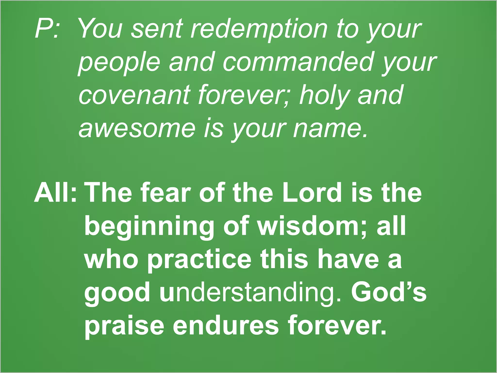 P: You sent redemption to your
people and commanded your
covenant forever; holy and
awesome is your name.
All: The fear of the Lord is the
beginning of wisdom; all
who practice this have a
good understanding. God’s
praise endures forever.
 