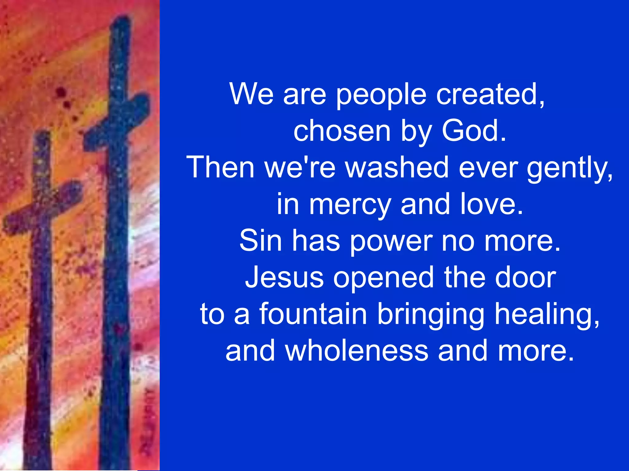 We are people created,
chosen by God.
Then we're washed ever gently,
in mercy and love.
Sin has power no more.
Jesus opened the door
to a fountain bringing healing,
and wholeness and more.
 