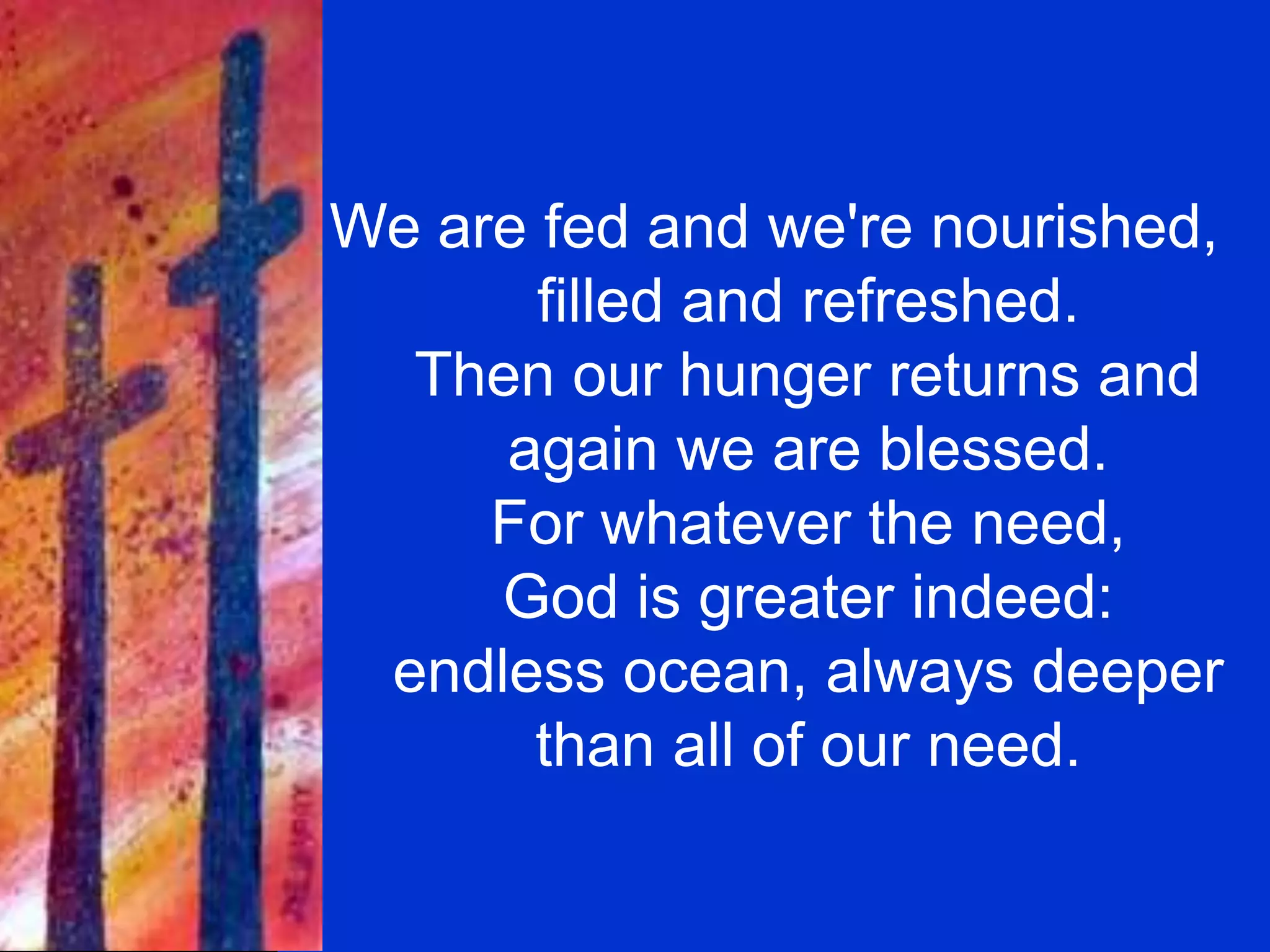 We are fed and we're nourished,
filled and refreshed.
Then our hunger returns and
again we are blessed.
For whatever the need,
God is greater indeed:
endless ocean, always deeper
than all of our need.
 