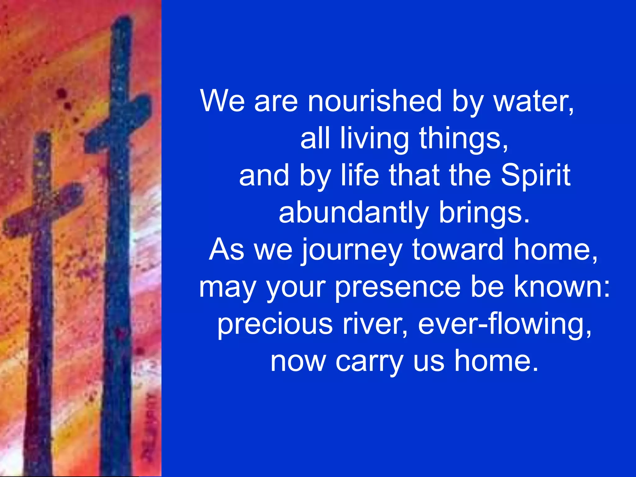 We are nourished by water,
all living things,
and by life that the Spirit
abundantly brings.
As we journey toward home,
may your presence be known:
precious river, ever-flowing,
now carry us home.
 
