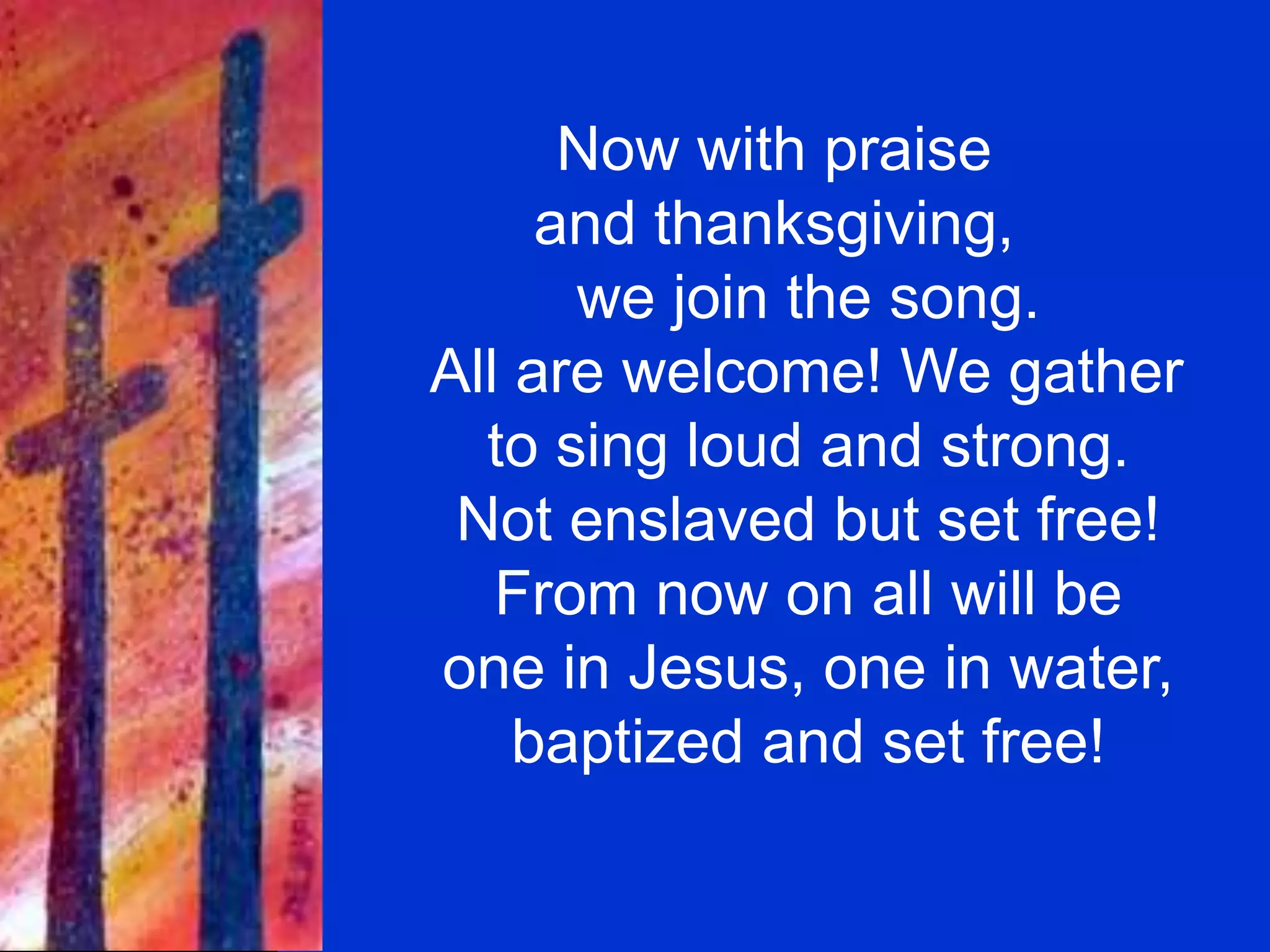 Now with praise
and thanksgiving,
we join the song.
All are welcome! We gather
to sing loud and strong.
Not enslaved but set free!
From now on all will be
one in Jesus, one in water,
baptized and set free!
 