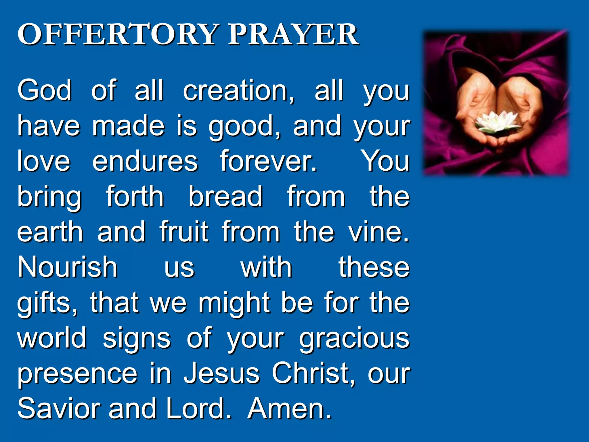 OFFERTORY PRAYER
God of all creation, all you
have made is good, and your
love endures forever. You
bring forth bread from the
earth and fruit from the vine.
Nourish us with these
gifts, that we might be for the
world signs of your gracious
presence in Jesus Christ, our
Savior and Lord. Amen.
 