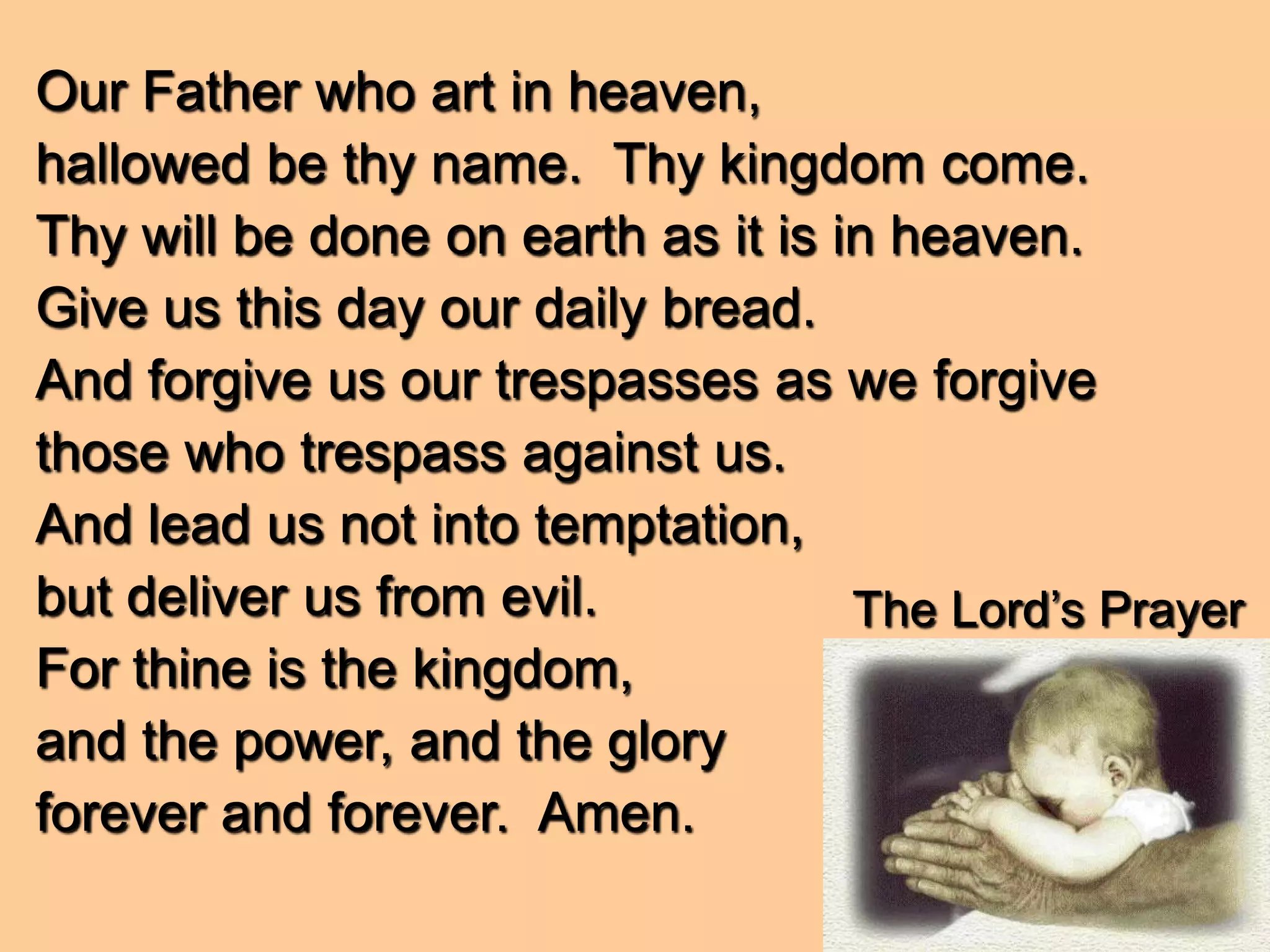 The Lord’s Prayer
Our Father who art in heaven,
hallowed be thy name. Thy kingdom come.
Thy will be done on earth as it is in heaven.
Give us this day our daily bread.
And forgive us our trespasses as we forgive
those who trespass against us.
And lead us not into temptation,
but deliver us from evil.
For thine is the kingdom,
and the power, and the glory
forever and forever. Amen.
 