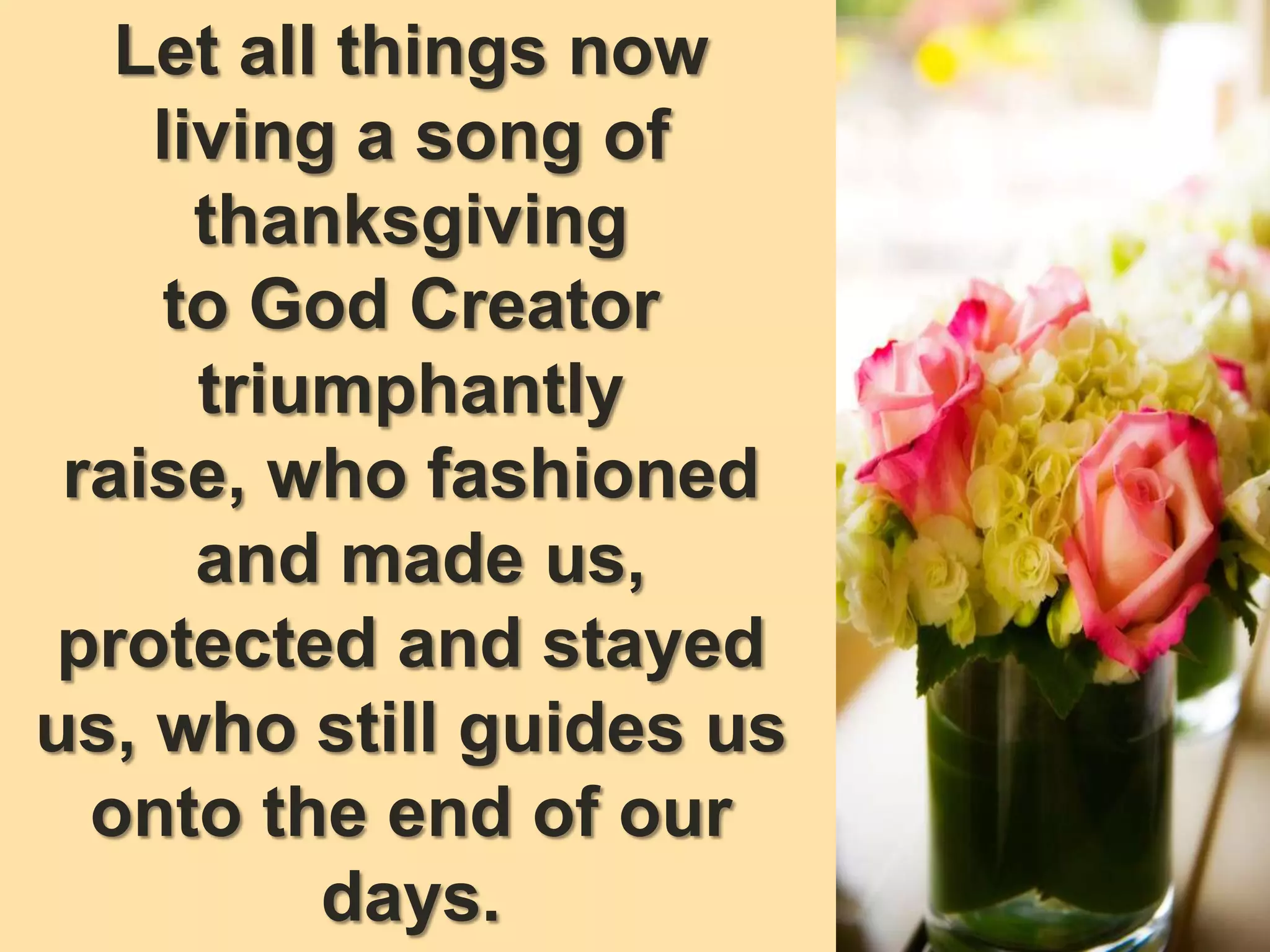 Let all things now
living a song of
thanksgiving
to God Creator
triumphantly
raise, who fashioned
and made us,
protected and stayed
us, who still guides us
onto the end of our
days.
 