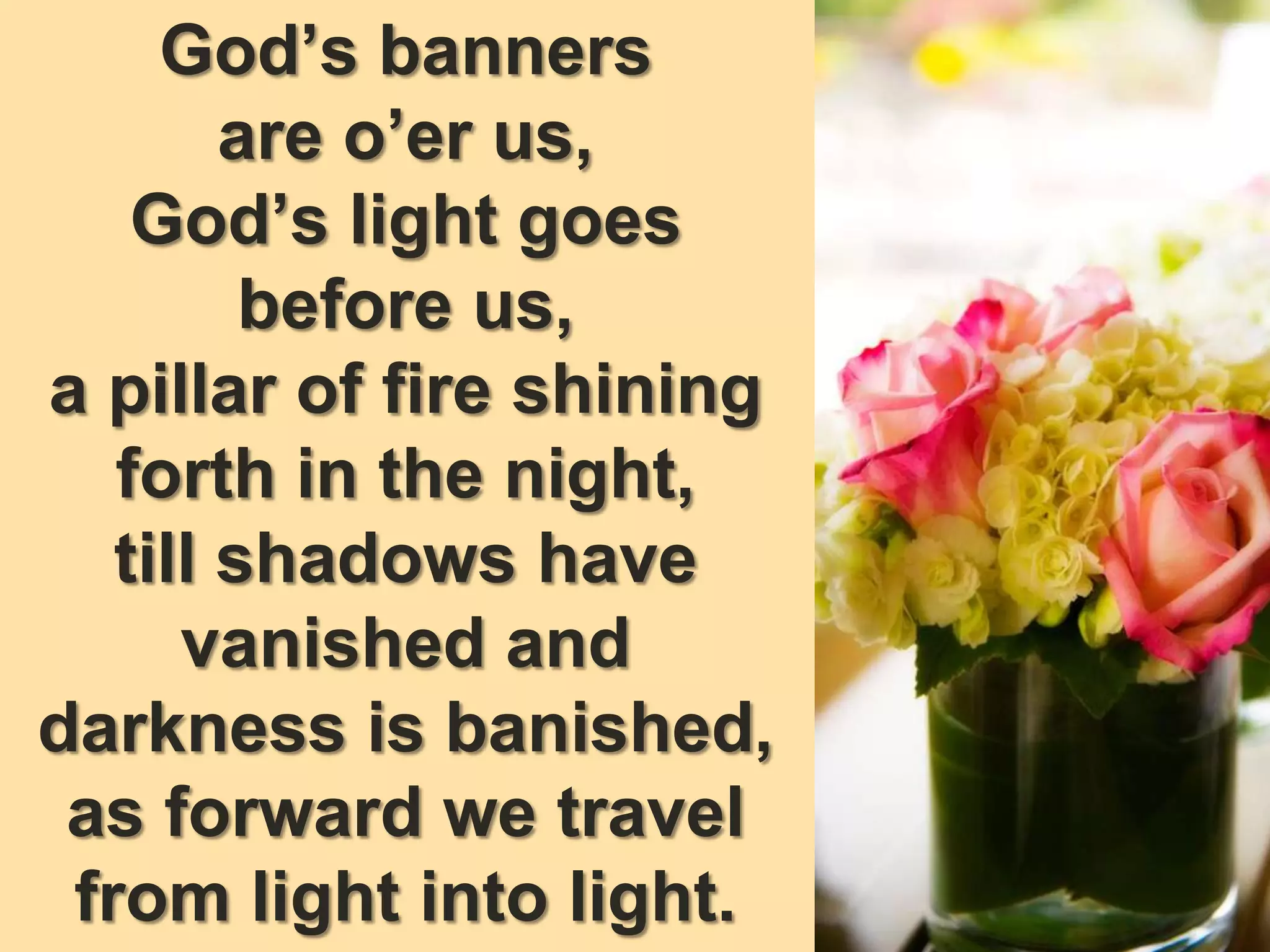 God’s banners
are o’er us,
God’s light goes
before us,
a pillar of fire shining
forth in the night,
till shadows have
vanished and
darkness is banished,
as forward we travel
from light into light.
 
