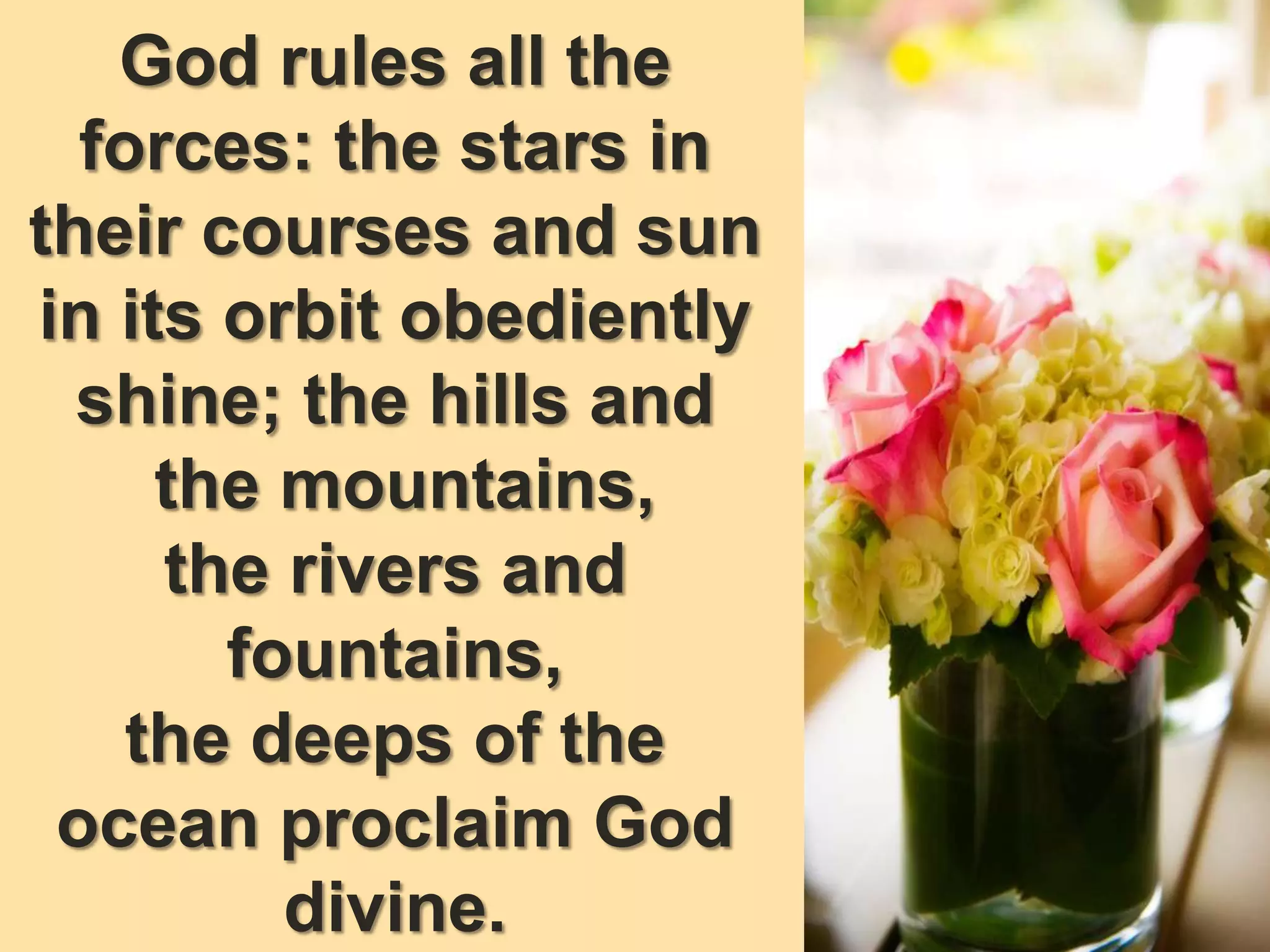 God rules all the
forces: the stars in
their courses and sun
in its orbit obediently
shine; the hills and
the mountains,
the rivers and
fountains,
the deeps of the
ocean proclaim God
divine.
 