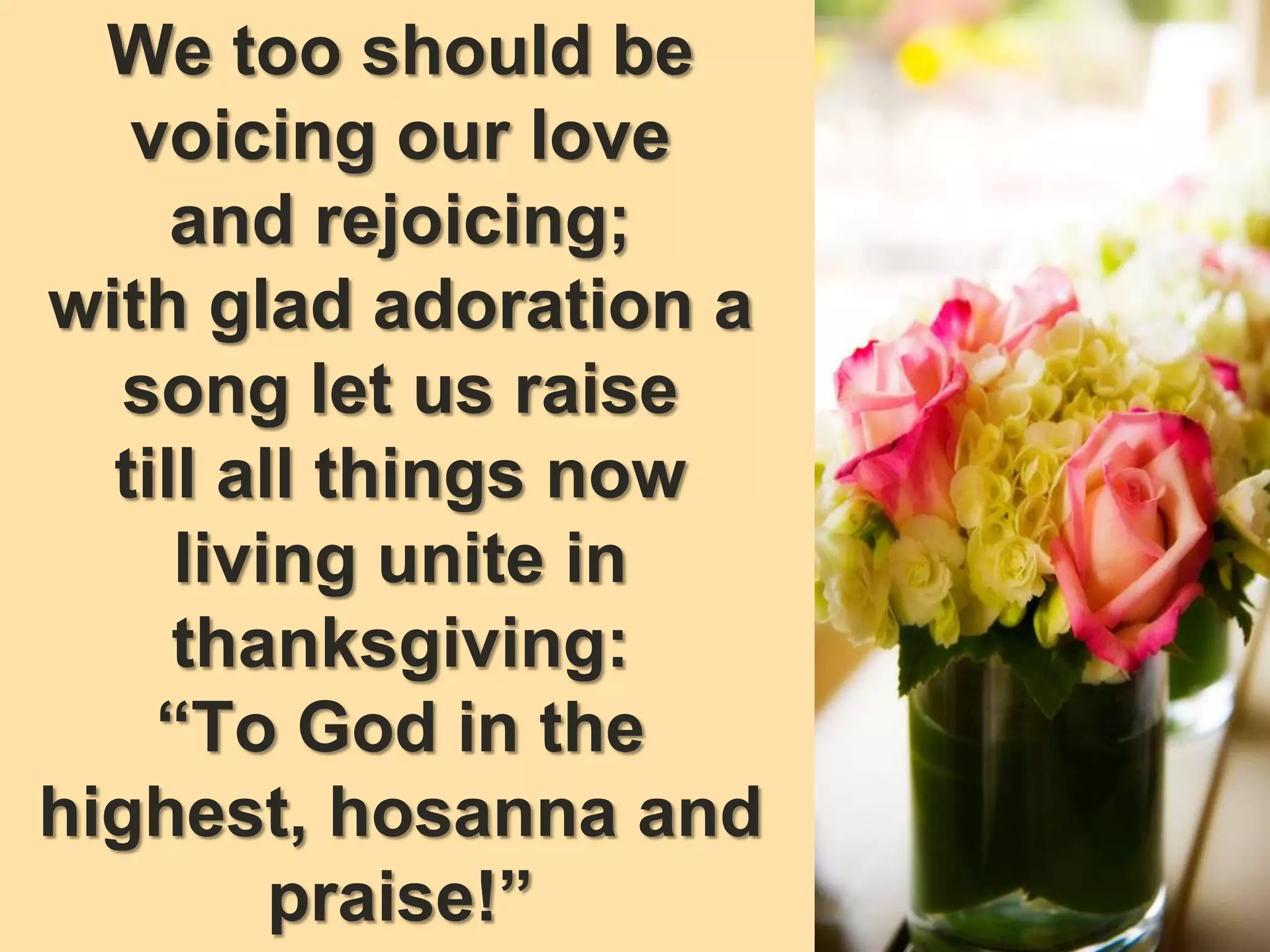 We too should be
voicing our love
and rejoicing;
with glad adoration a
song let us raise
till all things now
living unite in
thanksgiving:
“To God in the
highest, hosanna and
praise!”
 