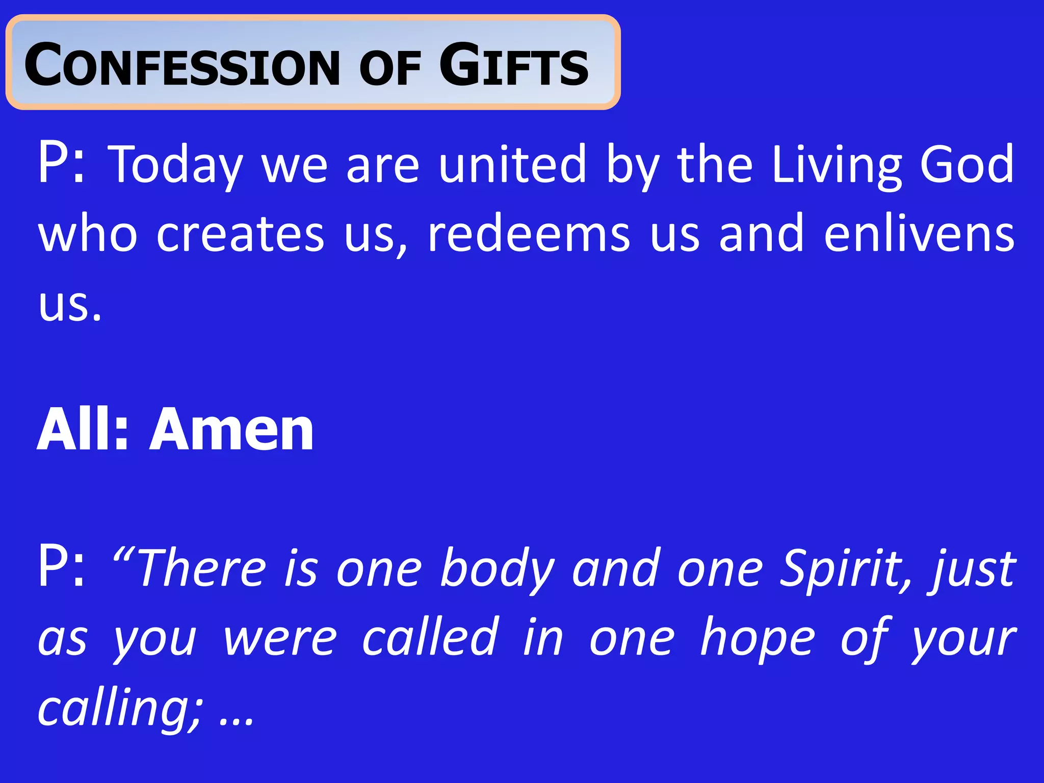 CONFESSION OF GIFTS
P: Today we are united by the Living God
who creates us, redeems us and enlivens
us.
All: Amen
P: “There is one body and one Spirit, just
as you were called in one hope of your
calling; …
 
