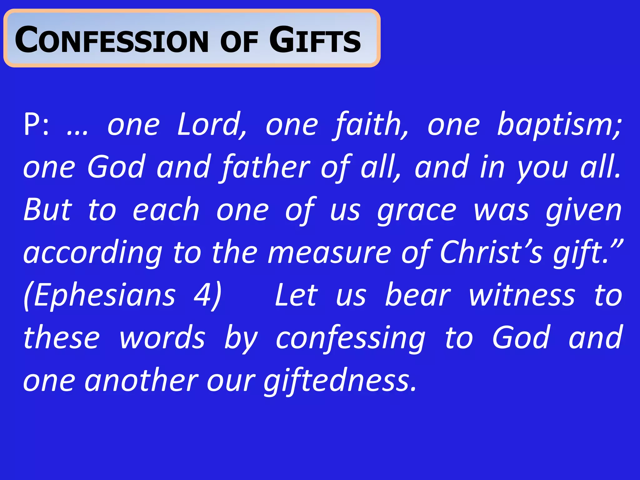 P: … one Lord, one faith, one baptism;
one God and father of all, and in you all.
But to each one of us grace was given
according to the measure of Christ’s gift.”
(Ephesians 4) Let us bear witness to
these words by confessing to God and
one another our giftedness.
CONFESSION OF GIFTS
 