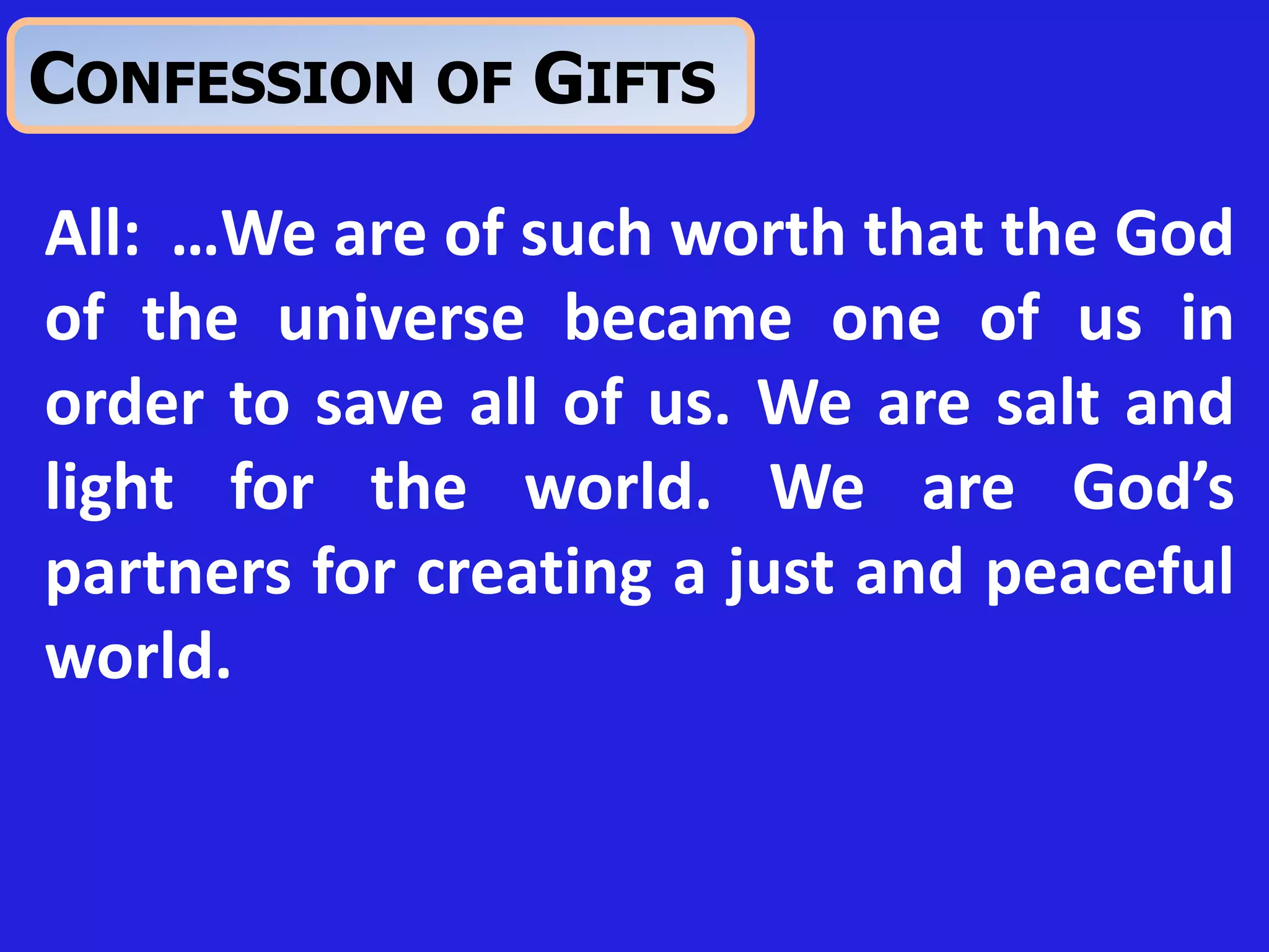 All: …We are of such worth that the God
of the universe became one of us in
order to save all of us. We are salt and
light for the world. We are God’s
partners for creating a just and peaceful
world.
CONFESSION OF GIFTS
 
