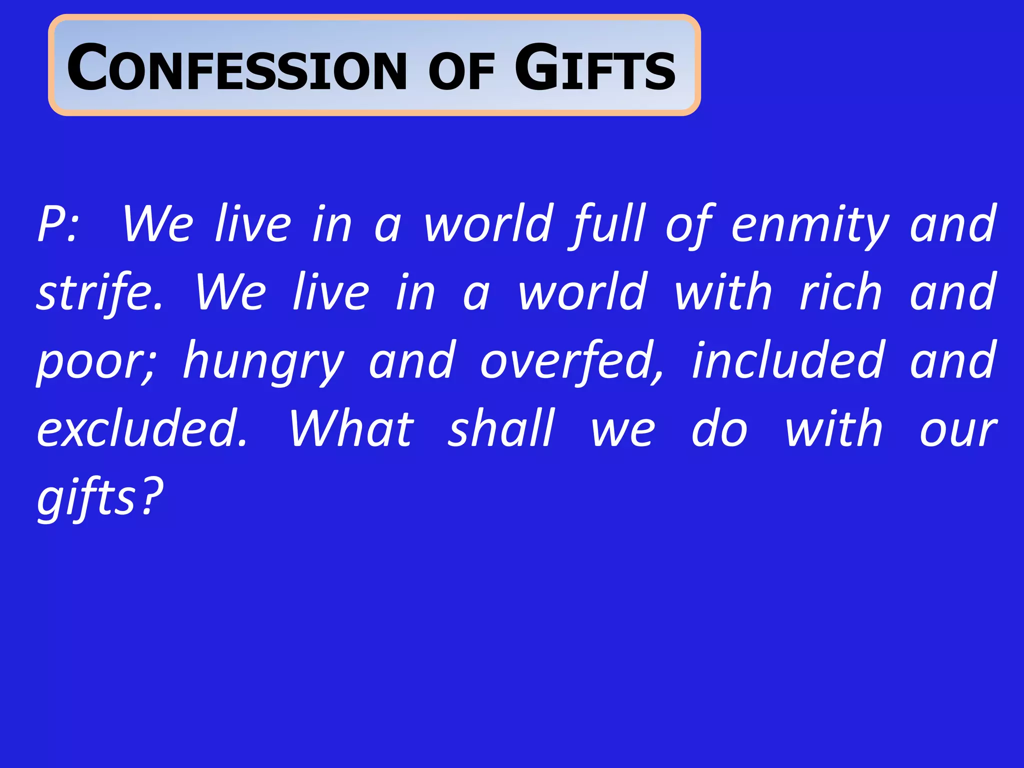 P: We live in a world full of enmity and
strife. We live in a world with rich and
poor; hungry and overfed, included and
excluded. What shall we do with our
gifts?
CONFESSION OF GIFTS
 