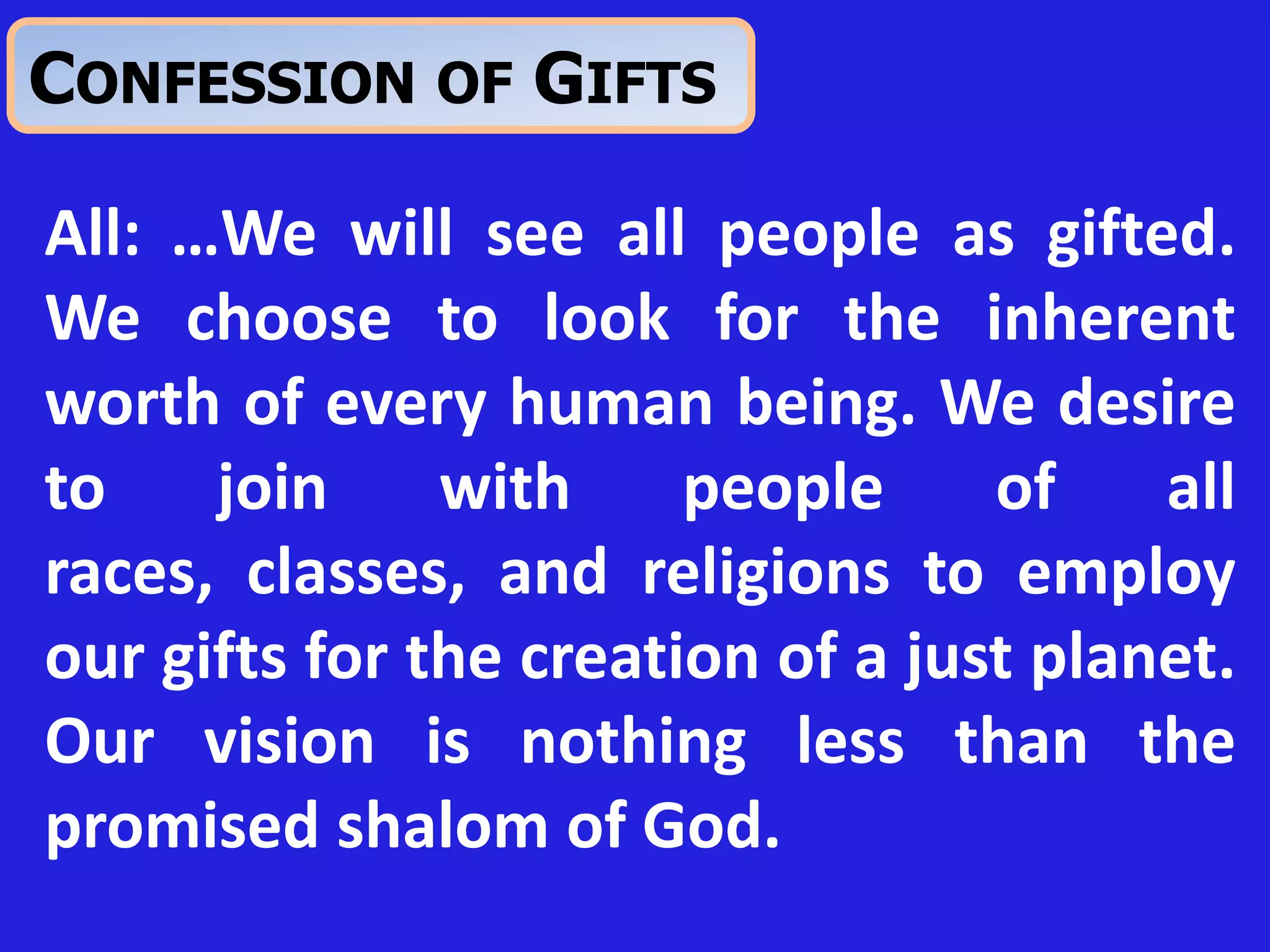 All: …We will see all people as gifted.
We choose to look for the inherent
worth of every human being. We desire
to join with people of all
races, classes, and religions to employ
our gifts for the creation of a just planet.
Our vision is nothing less than the
promised shalom of God.
CONFESSION OF GIFTS
 
