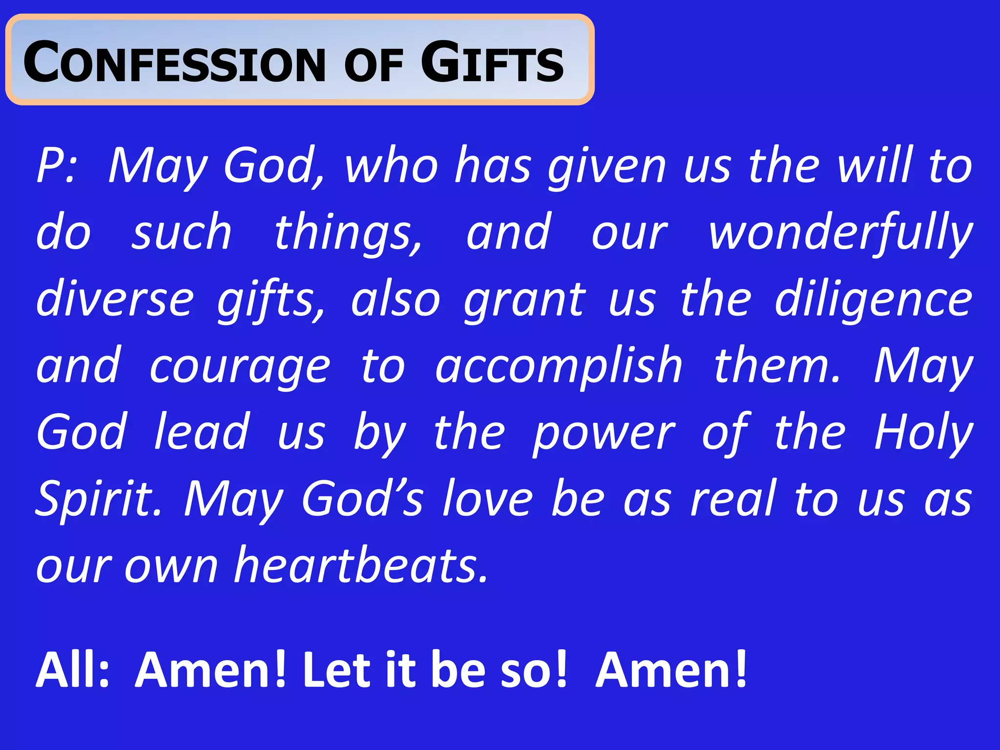 P: May God, who has given us the will to
do such things, and our wonderfully
diverse gifts, also grant us the diligence
and courage to accomplish them. May
God lead us by the power of the Holy
Spirit. May God’s love be as real to us as
our own heartbeats.
All: Amen! Let it be so! Amen!
CONFESSION OF GIFTS
 
