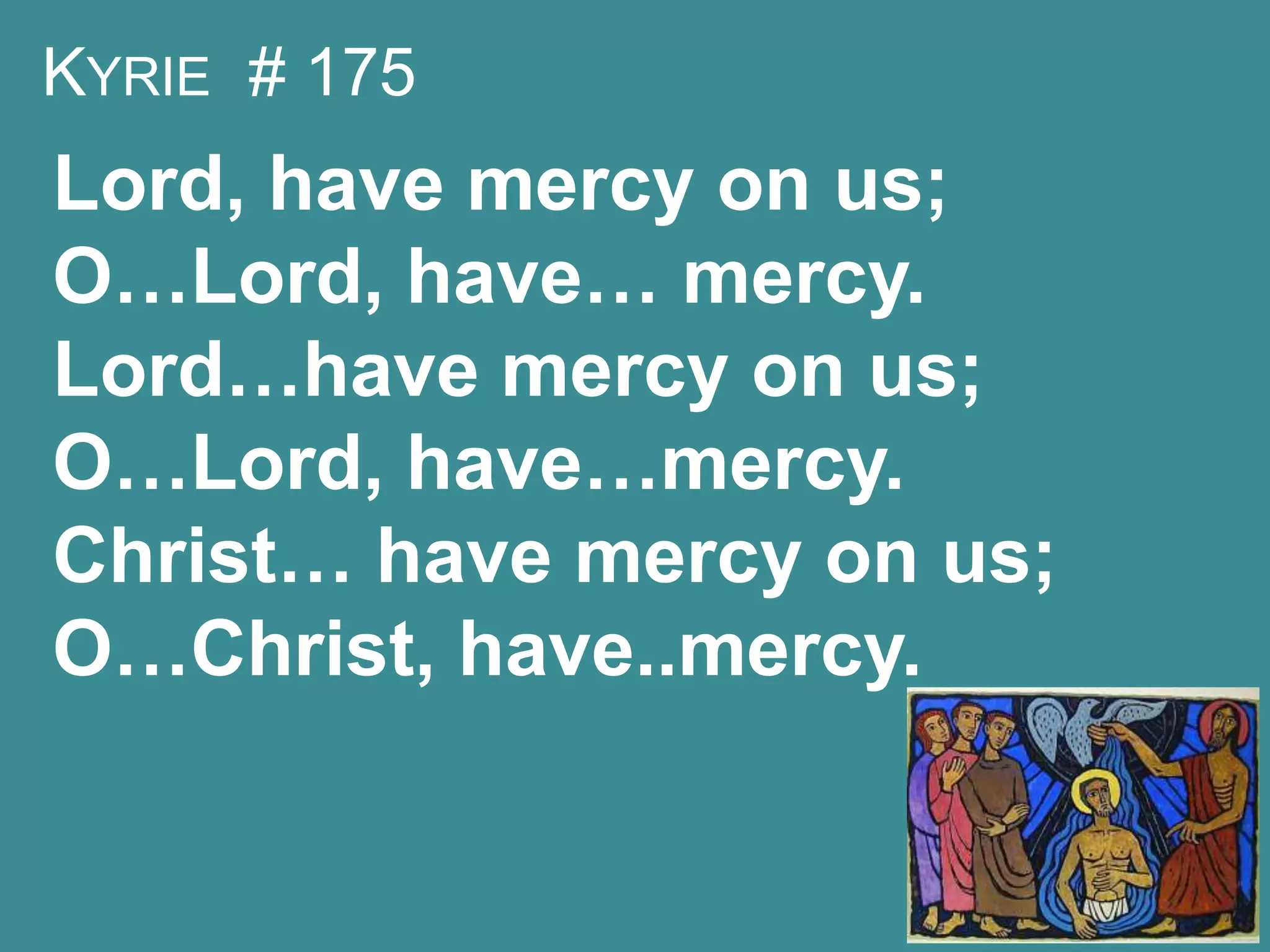 KYRIE # 175
Lord, have mercy on us;
O…Lord, have… mercy.
Lord…have mercy on us;
O…Lord, have…mercy.
Christ… have mercy on us;
O…Christ, have..mercy.
 