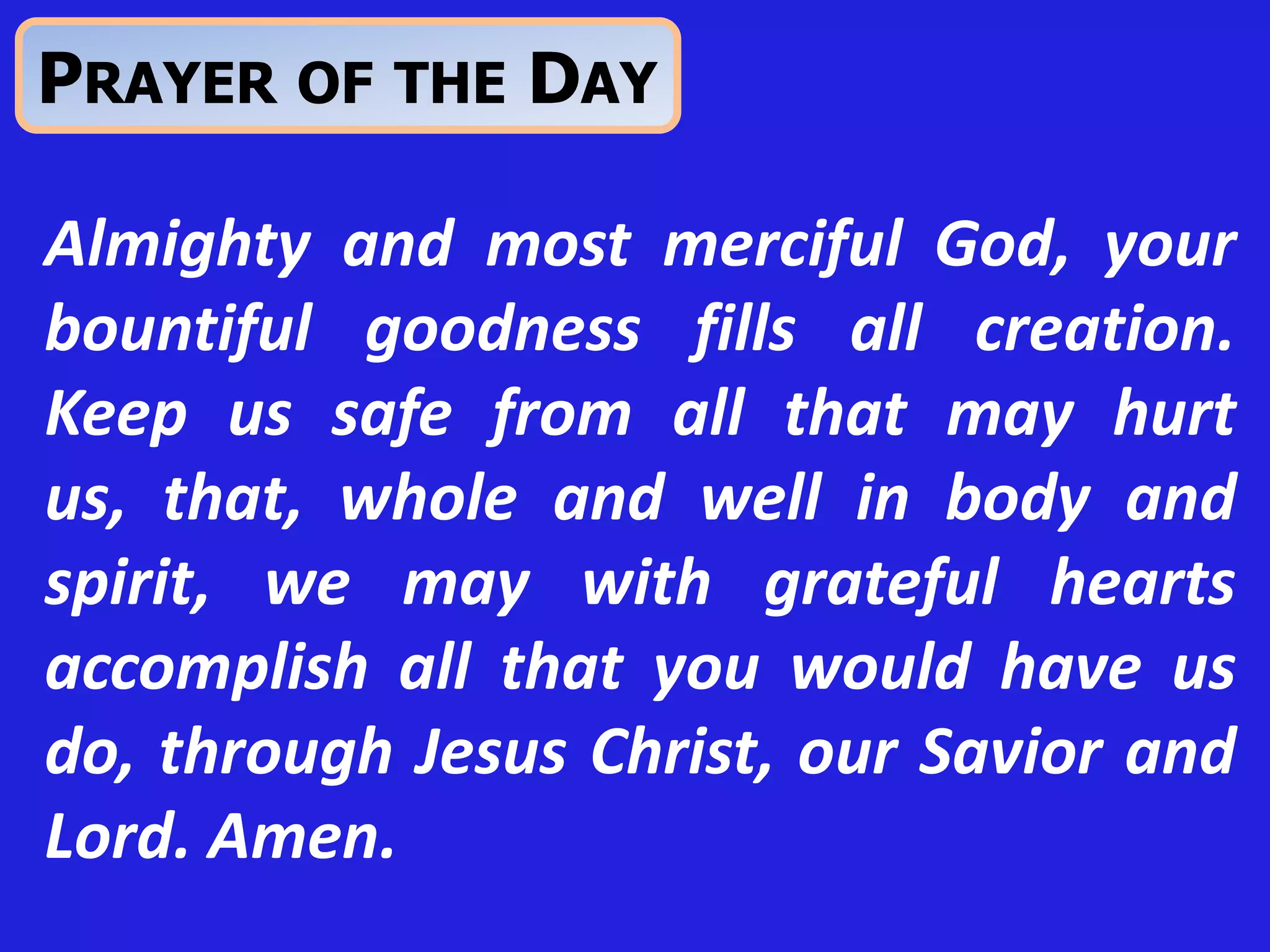 Almighty and most merciful God, your
bountiful goodness fills all creation.
Keep us safe from all that may hurt
us, that, whole and well in body and
spirit, we may with grateful hearts
accomplish all that you would have us
do, through Jesus Christ, our Savior and
Lord. Amen.
PRAYER OF THE DAY
 