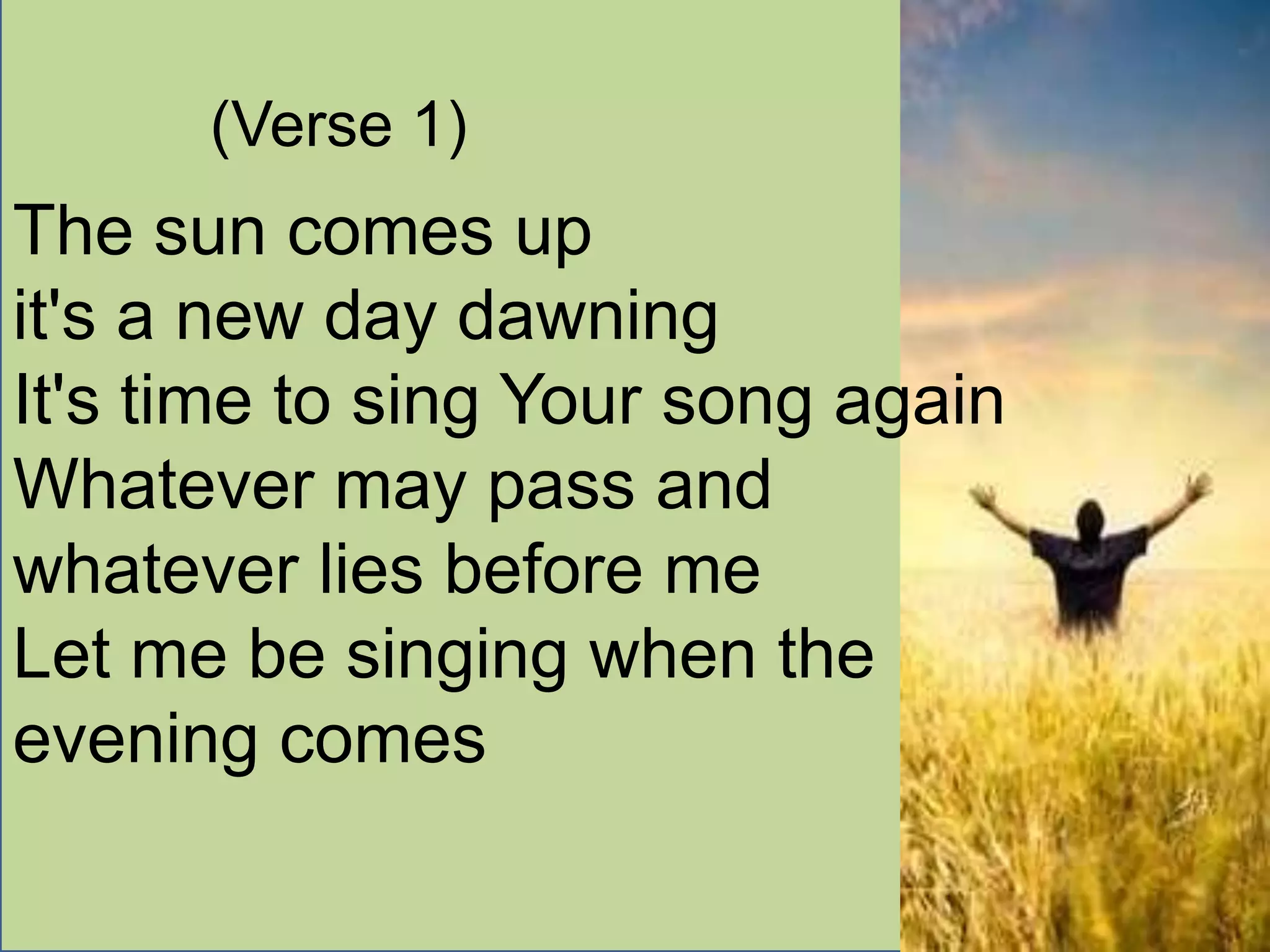 (Verse 1)
The sun comes up
it's a new day dawning
It's time to sing Your song again
Whatever may pass and
whatever lies before me
Let me be singing when the
evening comes
 