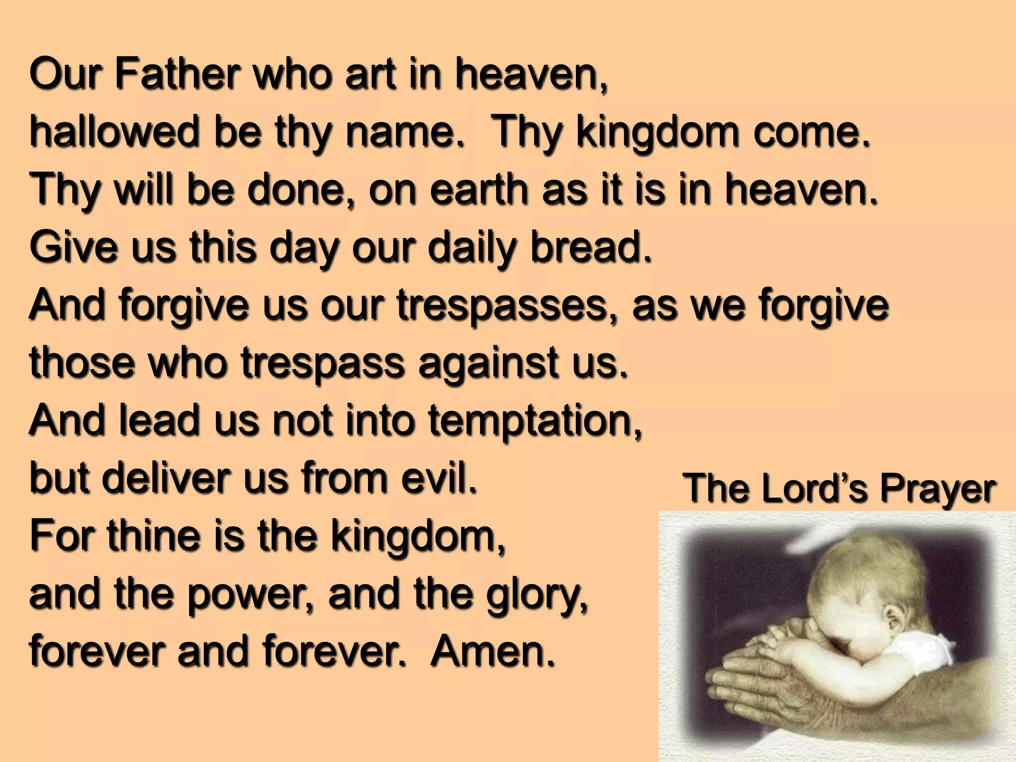 The Lord’s Prayer
Our Father who art in heaven,
hallowed be thy name. Thy kingdom come.
Thy will be done, on earth as it is in heaven.
Give us this day our daily bread.
And forgive us our trespasses, as we forgive
those who trespass against us.
And lead us not into temptation,
but deliver us from evil.
For thine is the kingdom,
and the power, and the glory,
forever and forever. Amen.
 