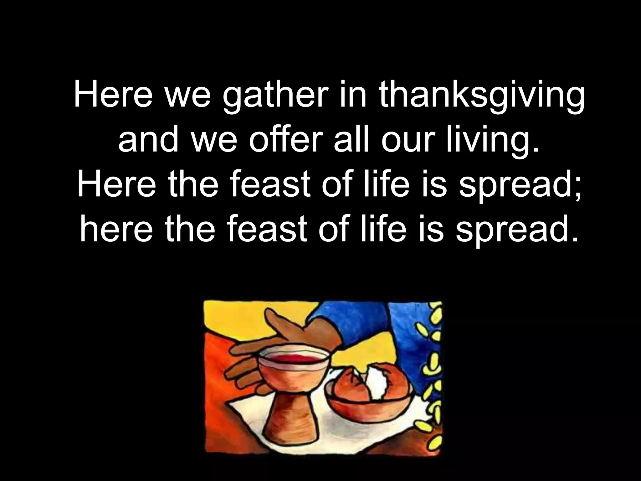 Here we gather in thanksgiving
and we offer all our living.
Here the feast of life is spread;
here the feast of life is spread.
 