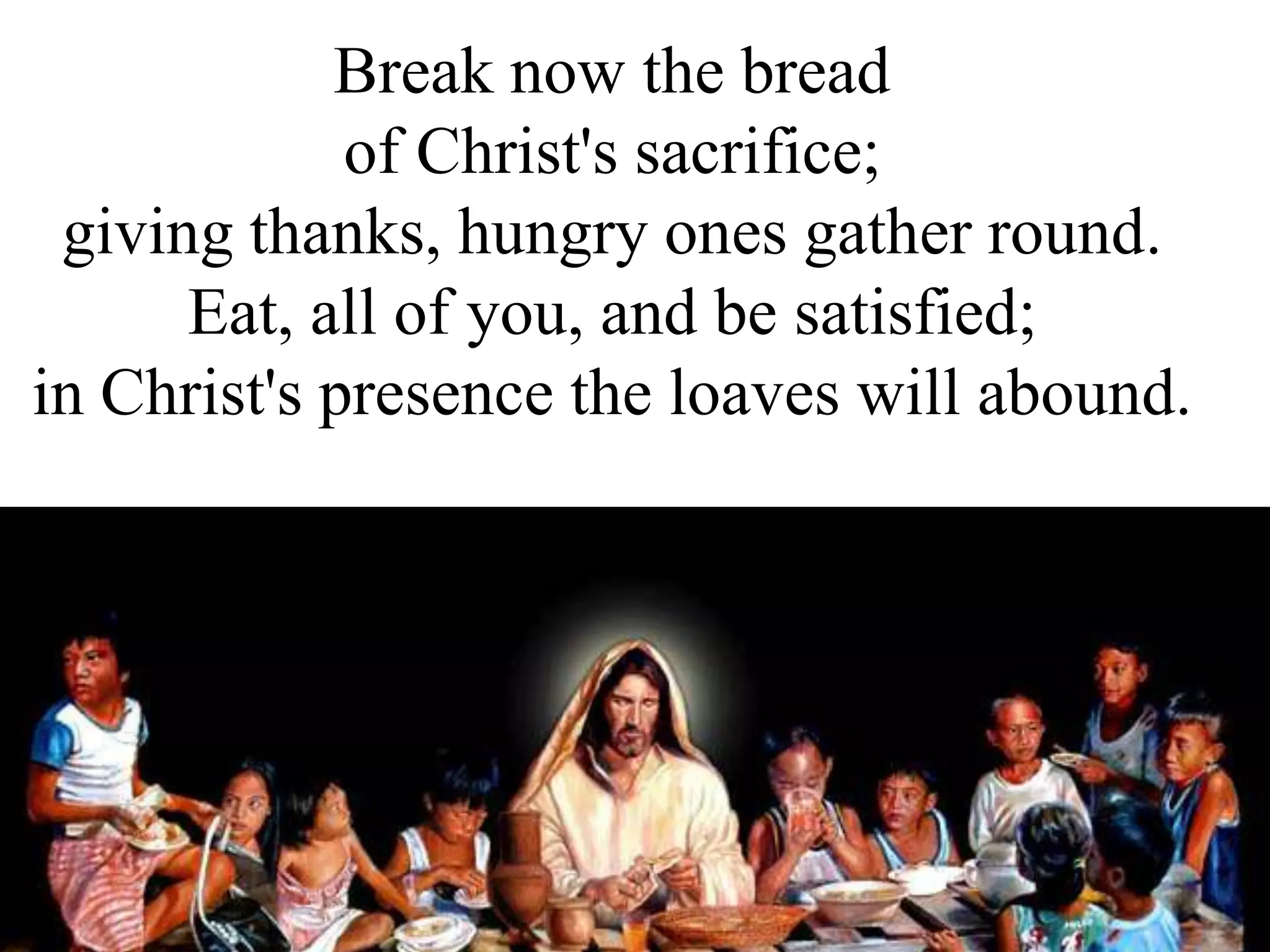 Break now the bread
of Christ's sacrifice;
giving thanks, hungry ones gather round.
Eat, all of you, and be satisfied;
in Christ's presence the loaves will abound.
 