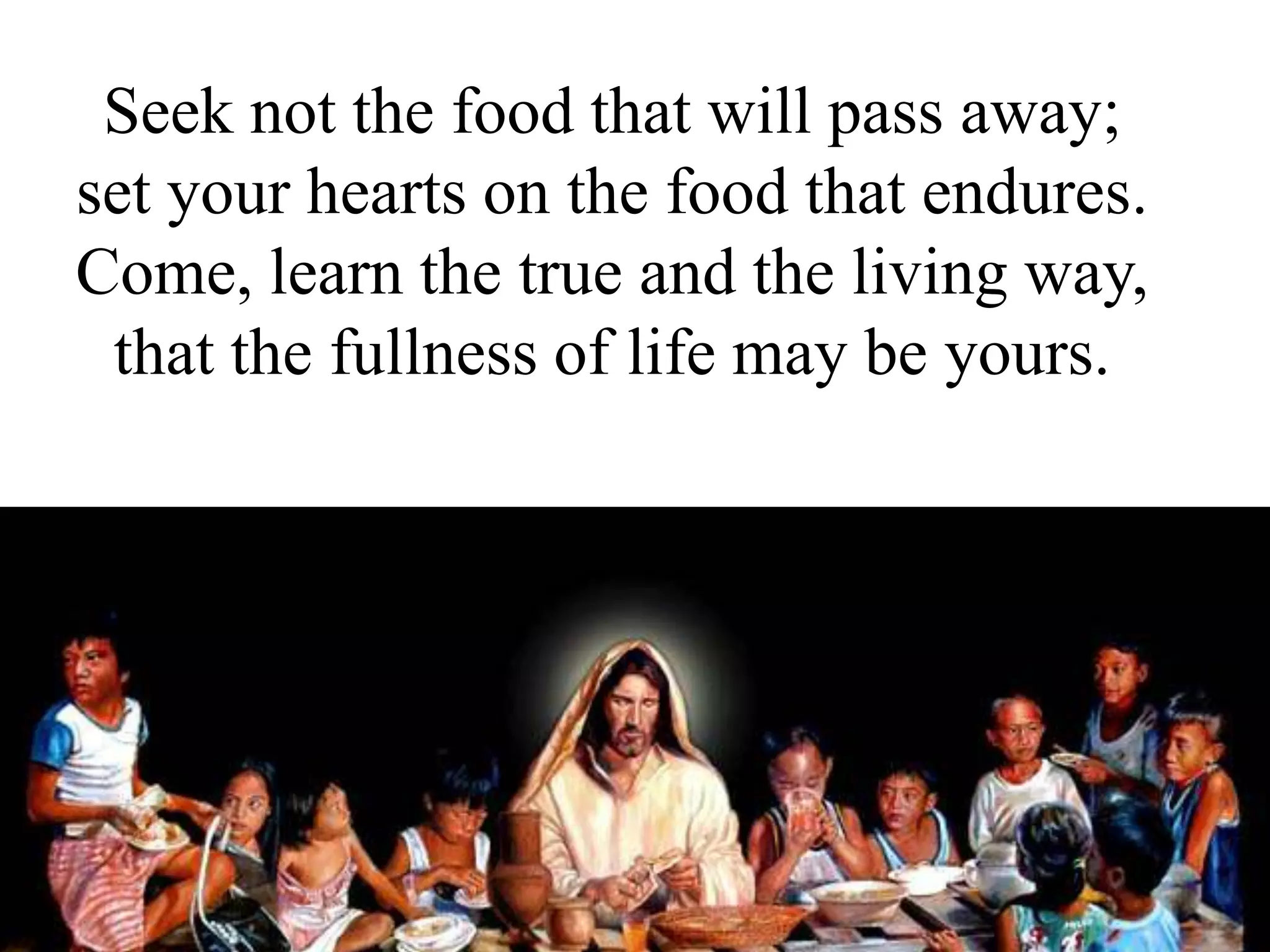 Seek not the food that will pass away;
set your hearts on the food that endures.
Come, learn the true and the living way,
that the fullness of life may be yours.
 