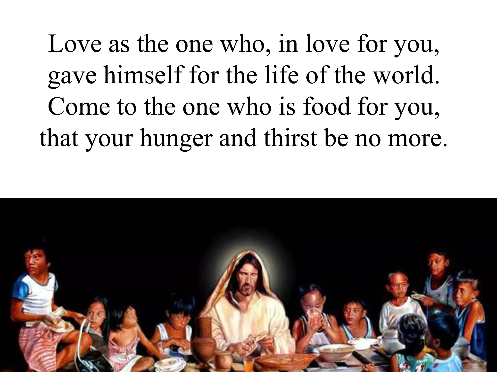 Love as the one who, in love for you,
gave himself for the life of the world.
Come to the one who is food for you,
that your hunger and thirst be no more.
 