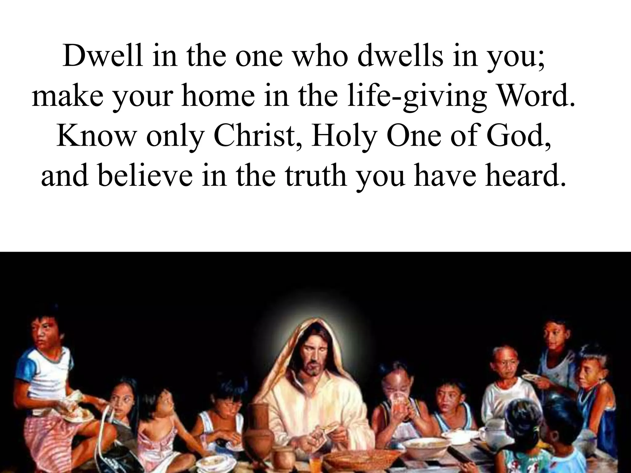 Dwell in the one who dwells in you;
make your home in the life-giving Word.
Know only Christ, Holy One of God,
and believe in the truth you have heard.
 