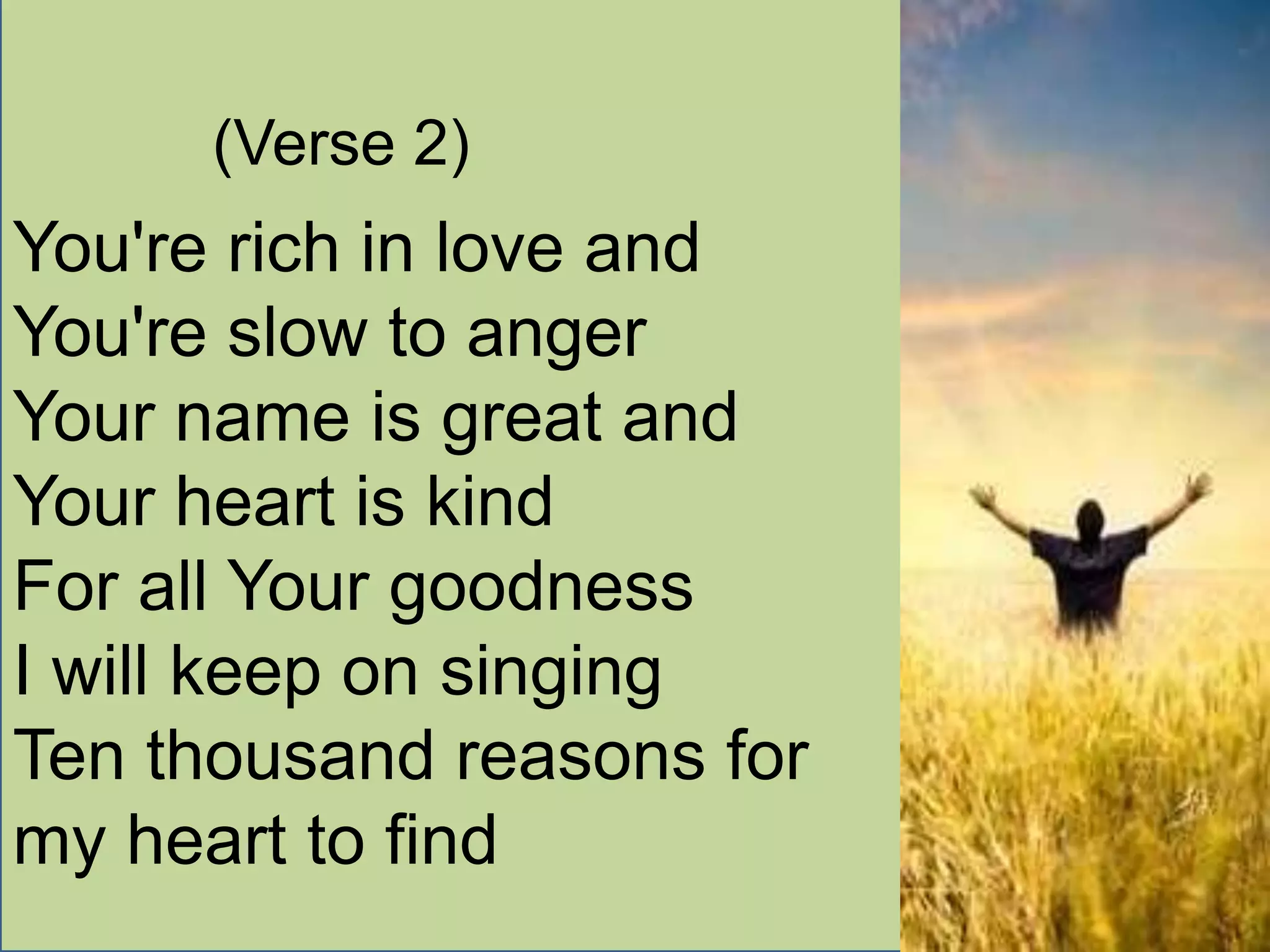 (Verse 2)
You're rich in love and
You're slow to anger
Your name is great and
Your heart is kind
For all Your goodness
I will keep on singing
Ten thousand reasons for
my heart to find
 