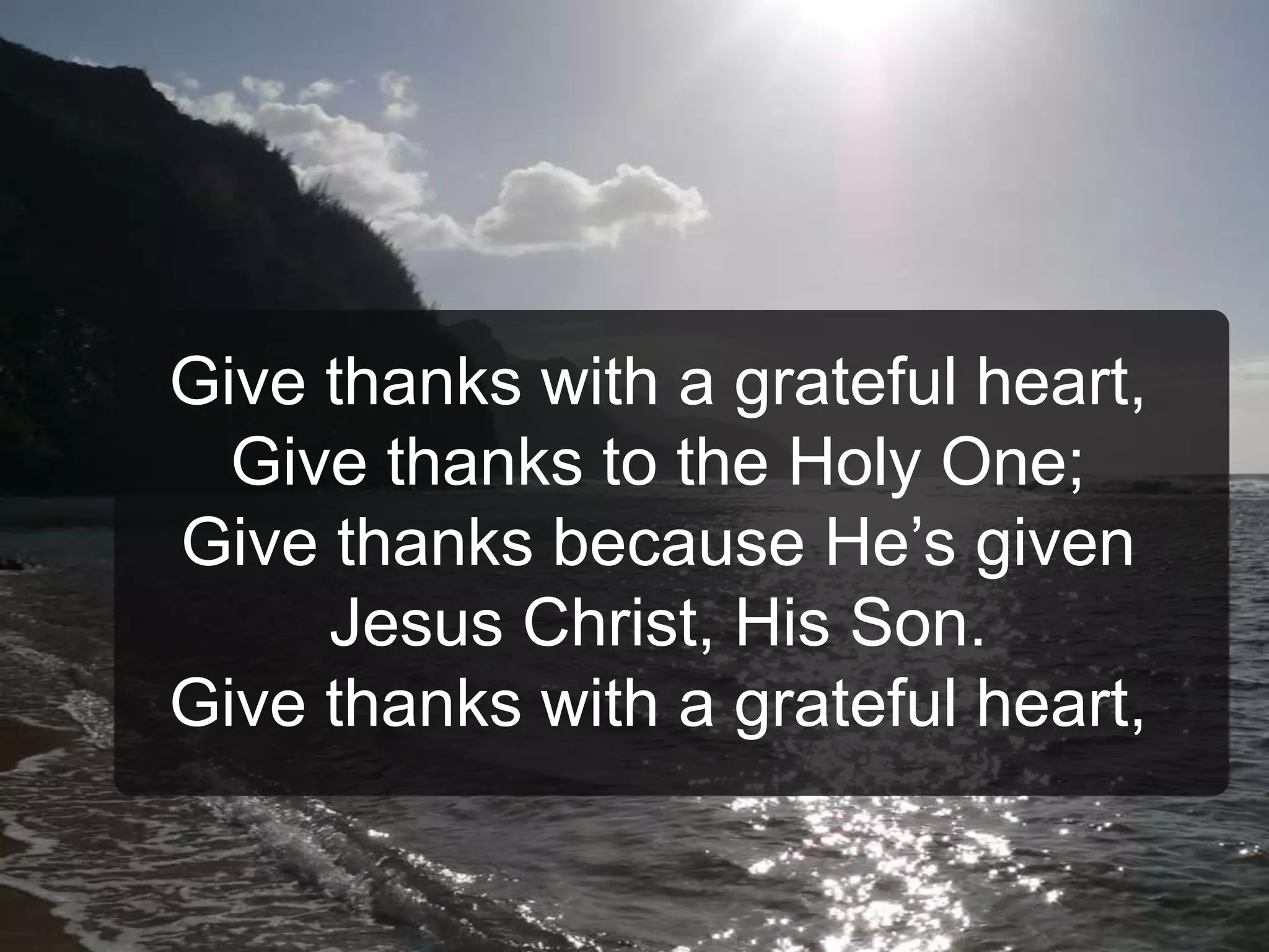 Give thanks with a grateful heart,
Give thanks to the Holy One;
Give thanks because He’s given
Jesus Christ, His Son.
Give thanks with a grateful heart,
 