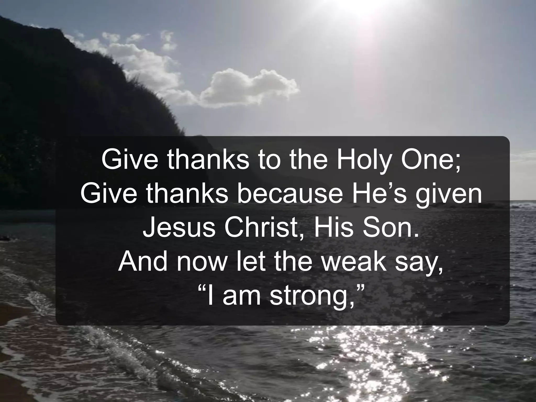 Give thanks to the Holy One;
Give thanks because He’s given
Jesus Christ, His Son.
And now let the weak say,
“I am strong,”
 