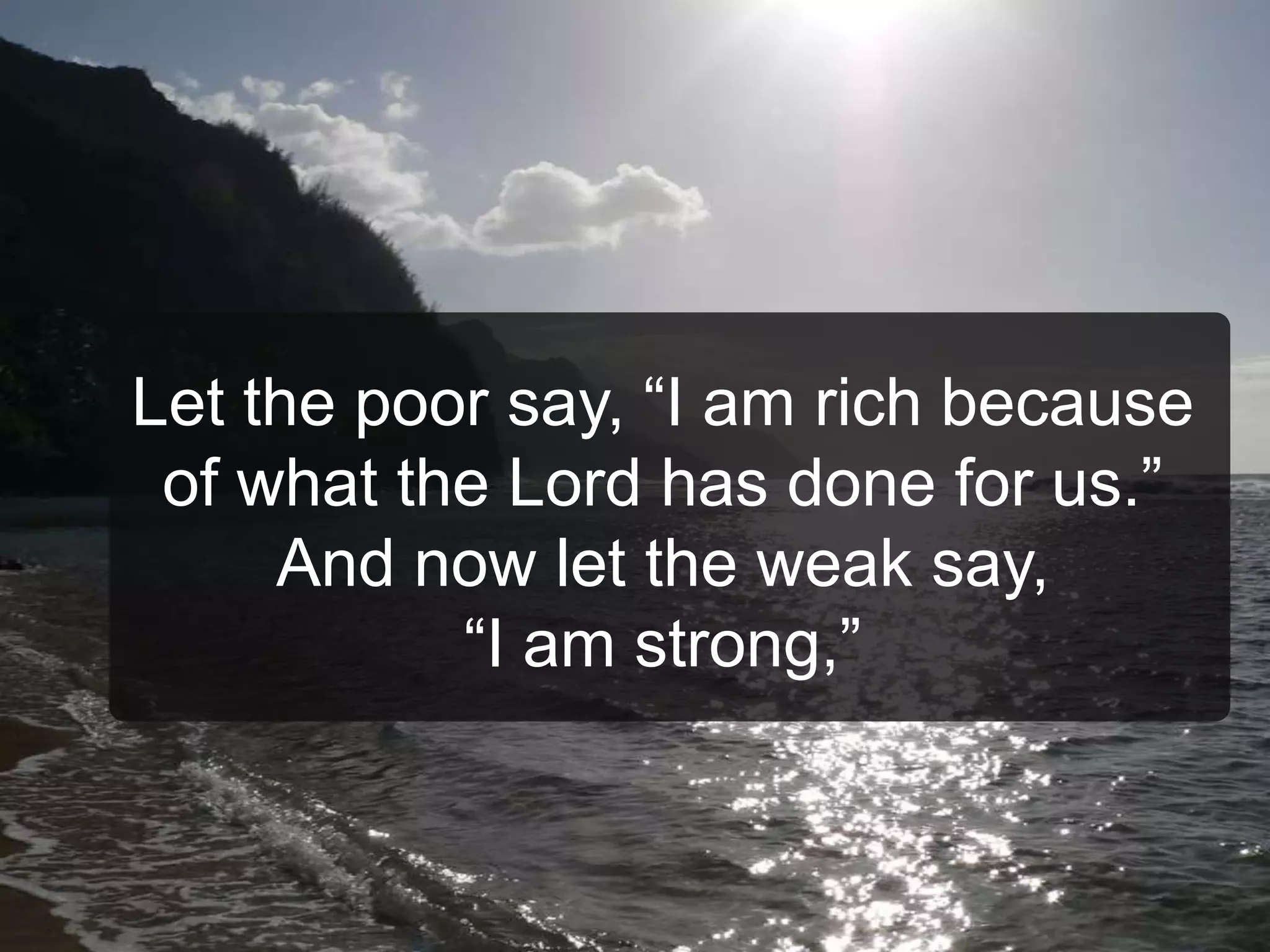 Let the poor say, “I am rich because
of what the Lord has done for us.”
And now let the weak say,
“I am strong,”
 