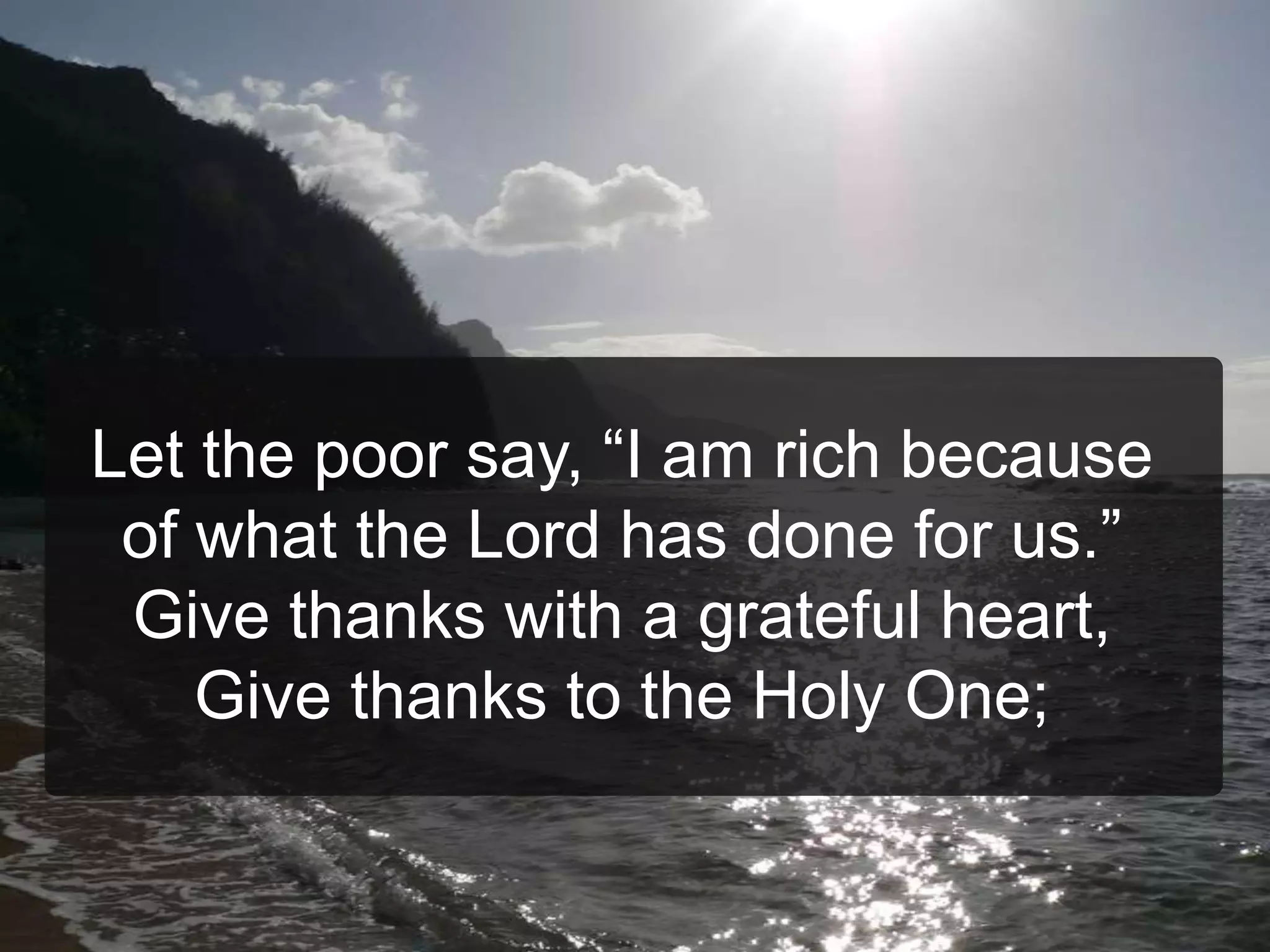 Let the poor say, “I am rich because
of what the Lord has done for us.”
Give thanks with a grateful heart,
Give thanks to the Holy One;
 