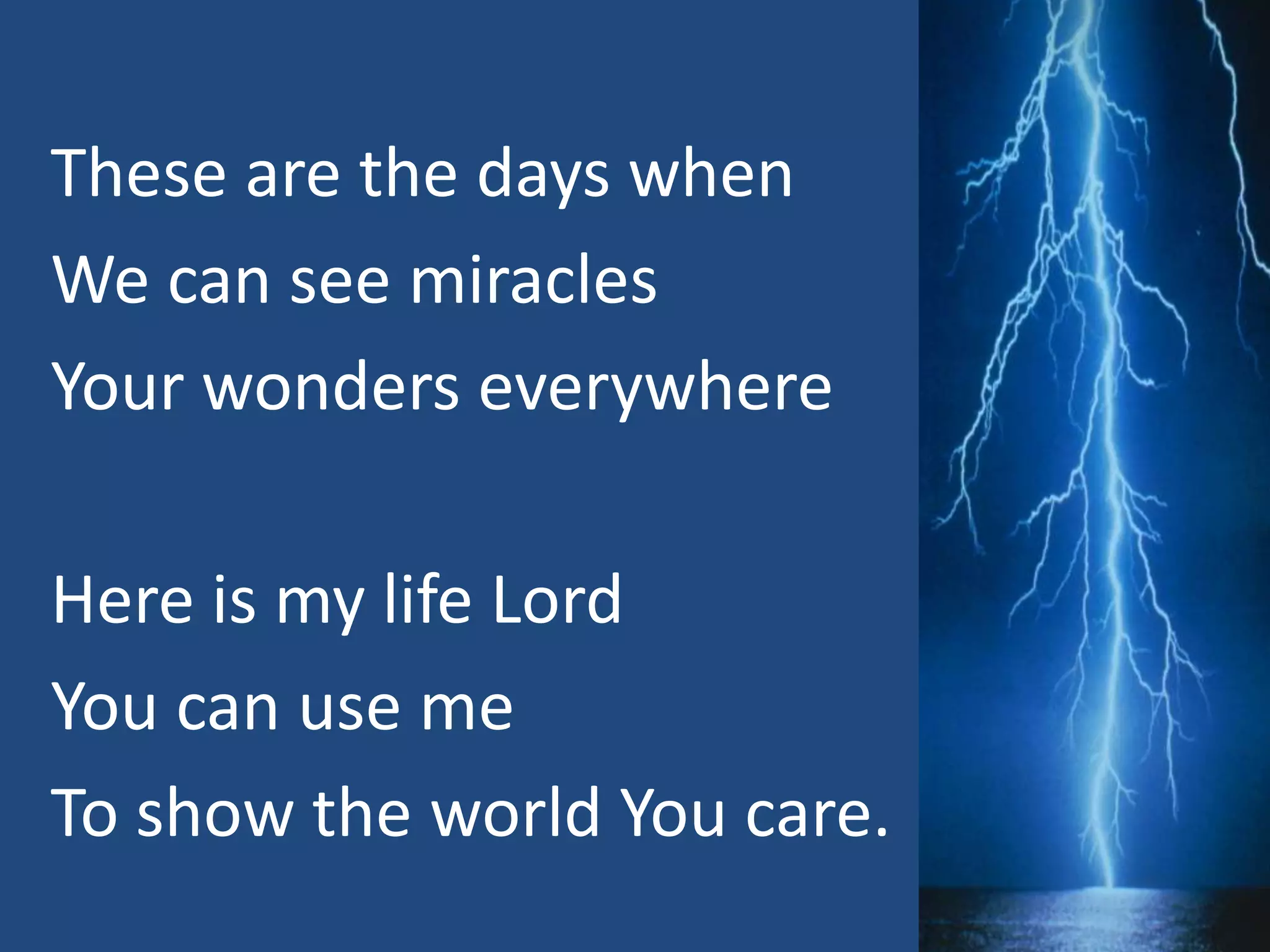 These are the days when
We can see miracles
Your wonders everywhere
Here is my life Lord
You can use me
To show the world You care.
 