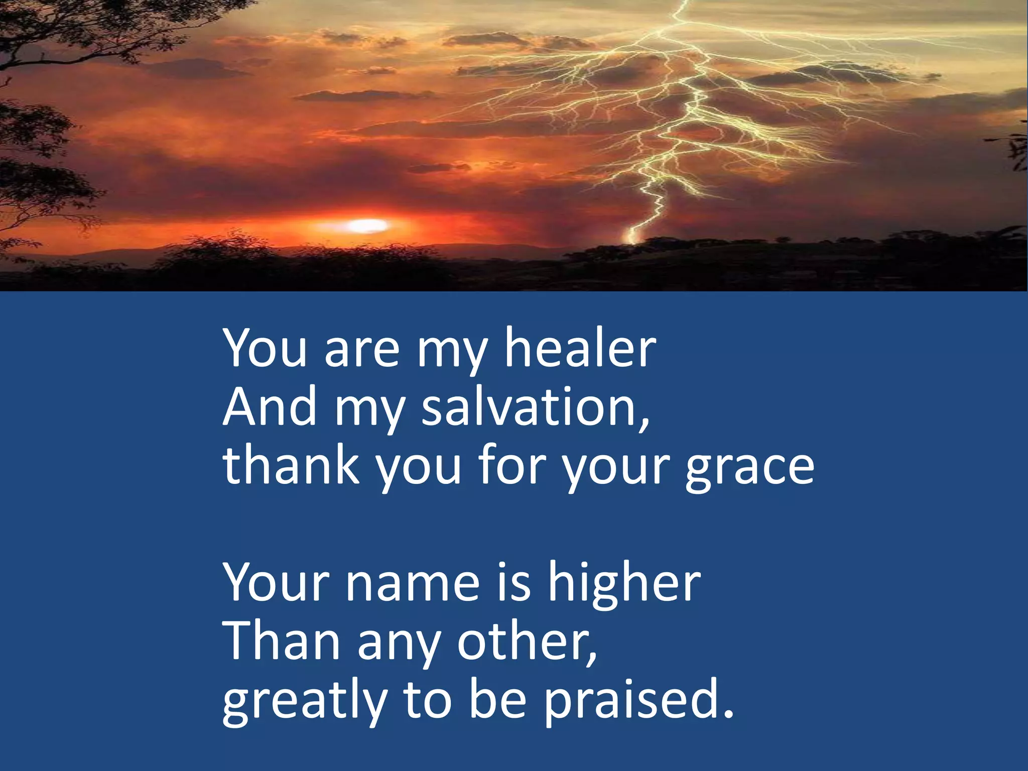 You are my healer
And my salvation,
thank you for your grace
Your name is higher
Than any other,
greatly to be praised.
 
