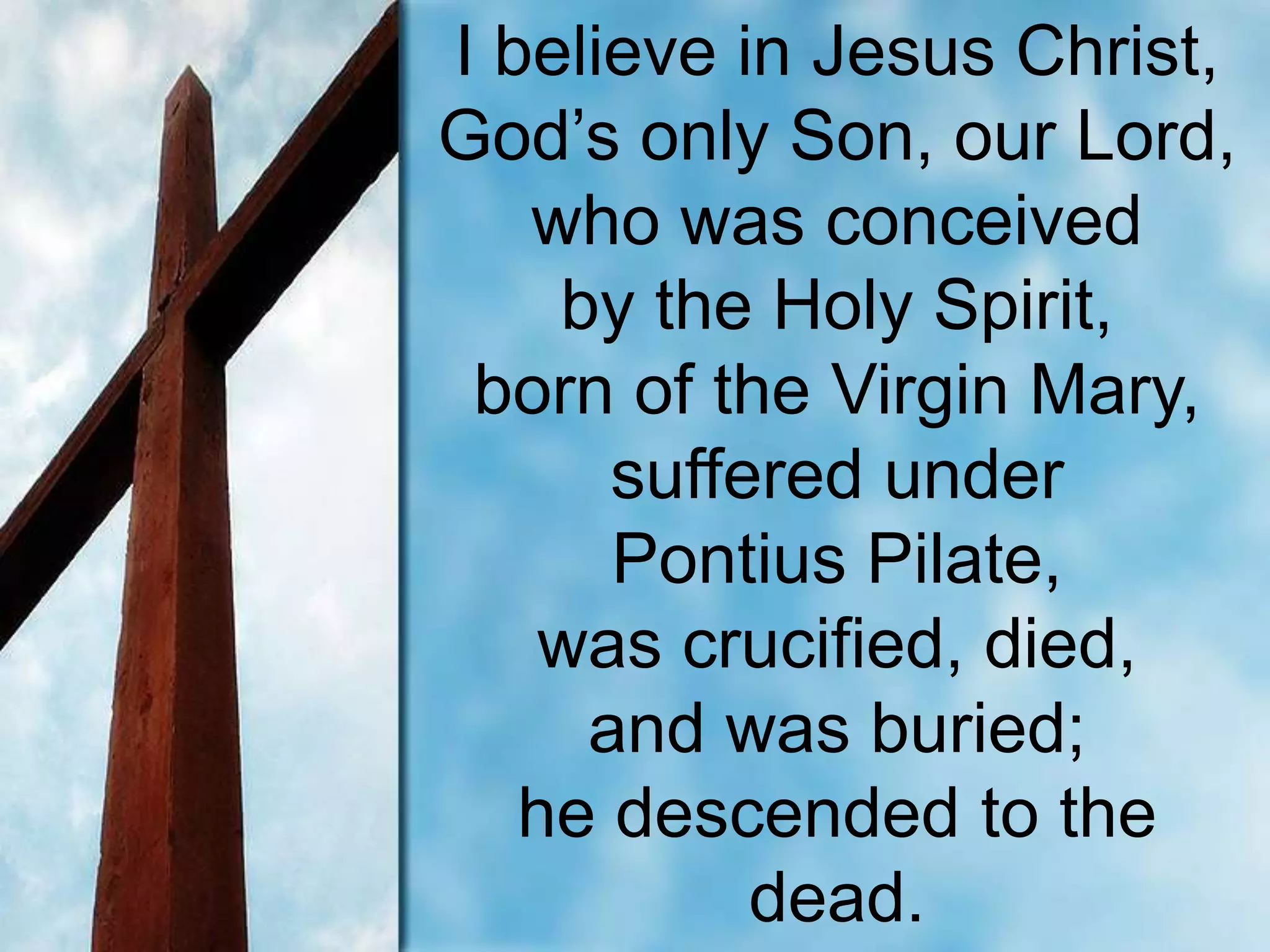 I believe in Jesus Christ,
God’s only Son, our Lord,
who was conceived
by the Holy Spirit,
born of the Virgin Mary,
suffered under
Pontius Pilate,
was crucified, died,
and was buried;
he descended to the
dead.
 