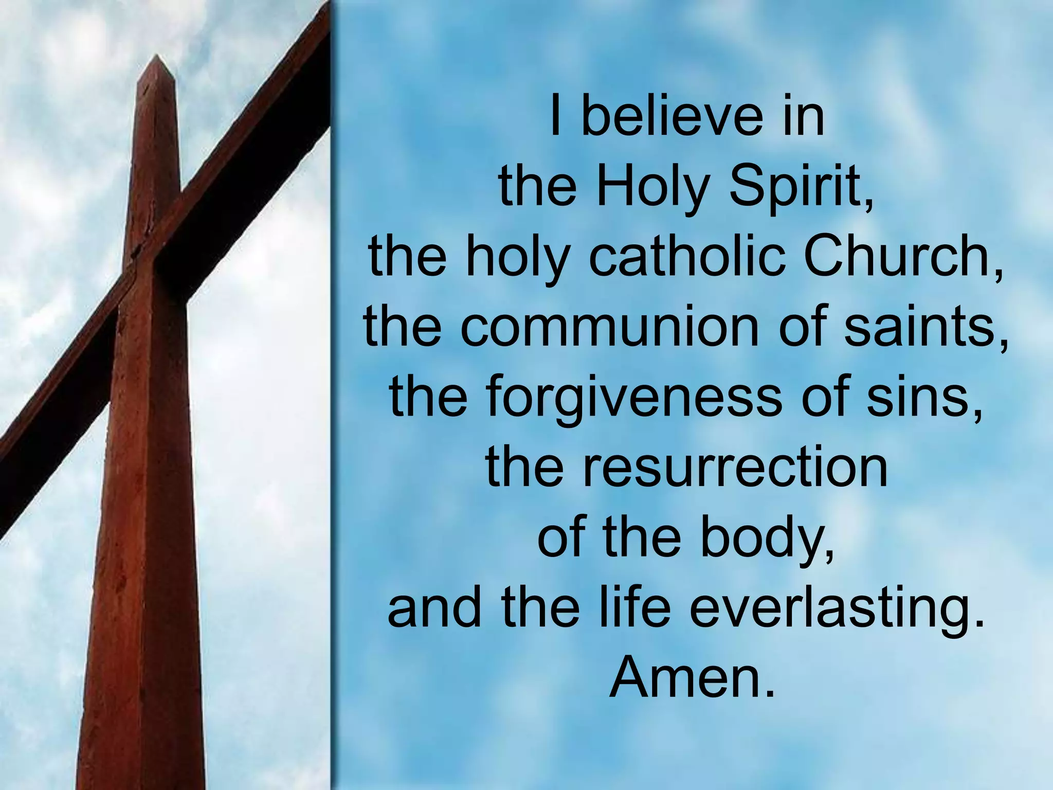 I believe in
the Holy Spirit,
the holy catholic Church,
the communion of saints,
the forgiveness of sins,
the resurrection
of the body,
and the life everlasting.
Amen.
 