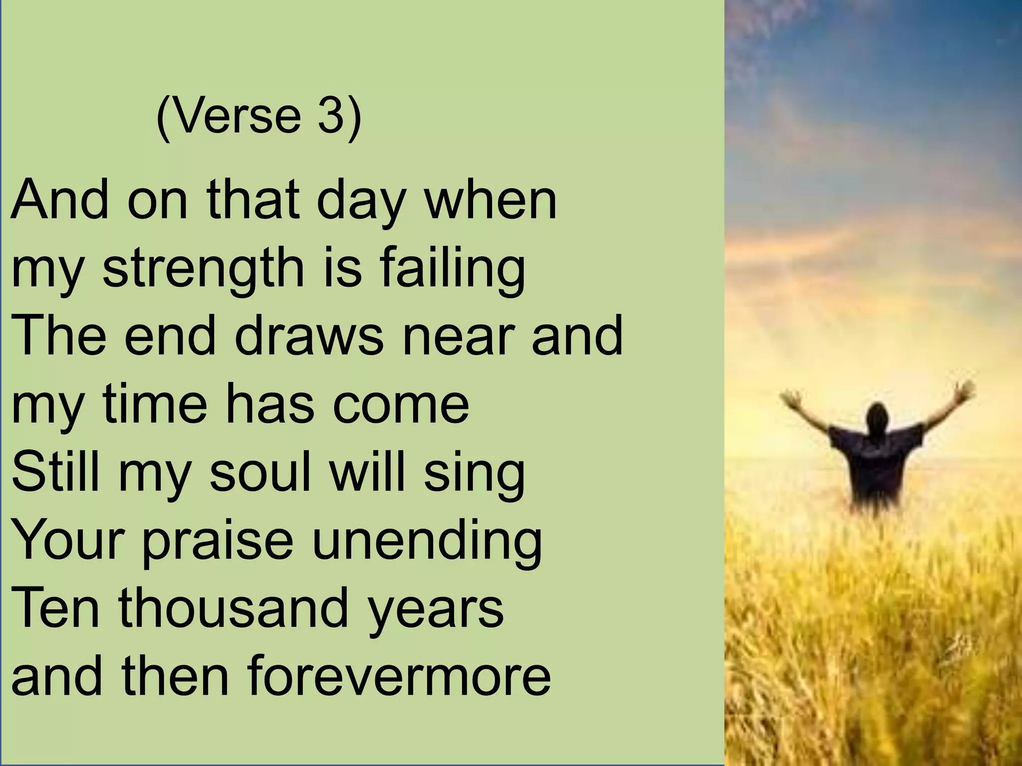 (Verse 3)
And on that day when
my strength is failing
The end draws near and
my time has come
Still my soul will sing
Your praise unending
Ten thousand years
and then forevermore
 