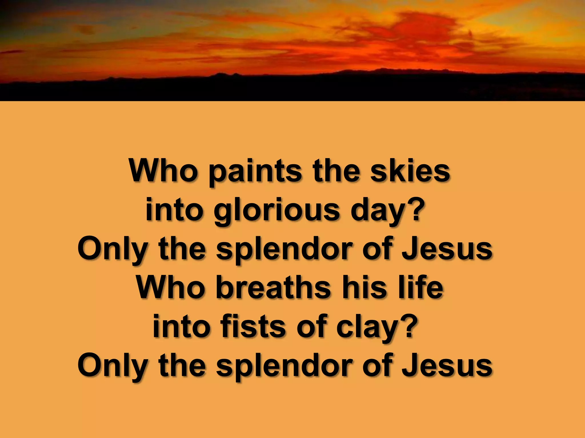 Who paints the skies
into glorious day?
Only the splendor of Jesus
Who breaths his life
into fists of clay?
Only the splendor of Jesus
 