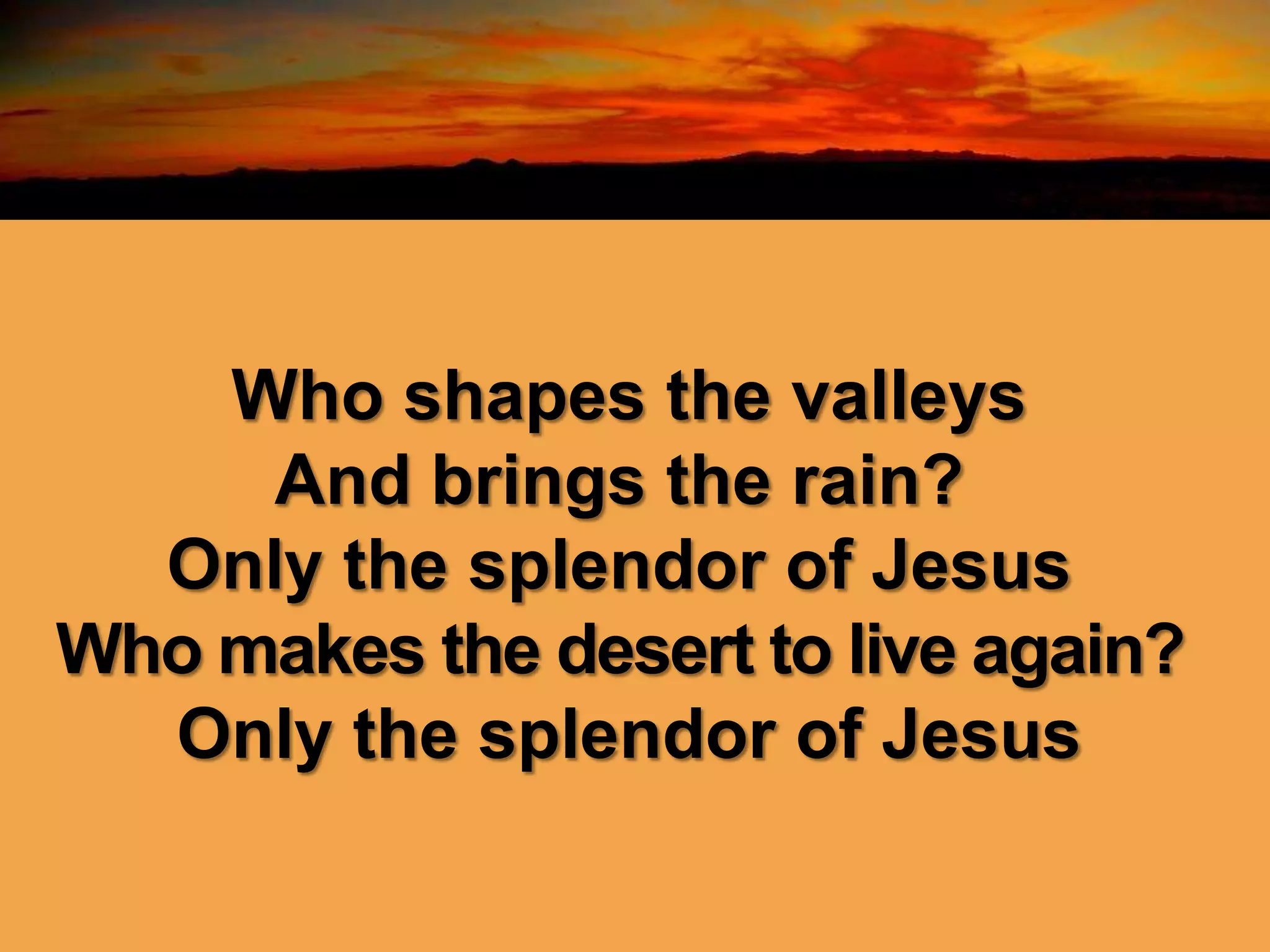Who shapes the valleys
And brings the rain?
Only the splendor of Jesus
Who makes the desert to live again?
Only the splendor of Jesus
 