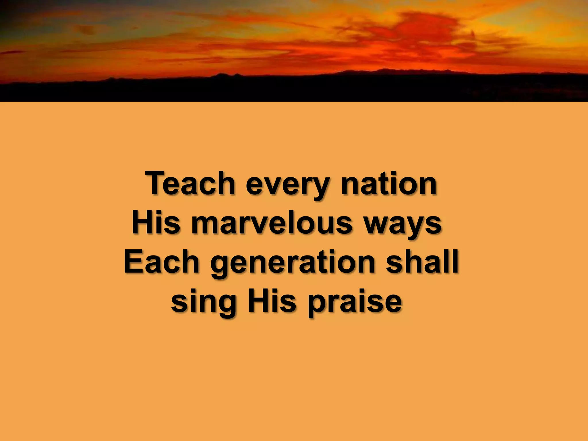 Teach every nation
His marvelous ways
Each generation shall
sing His praise
 