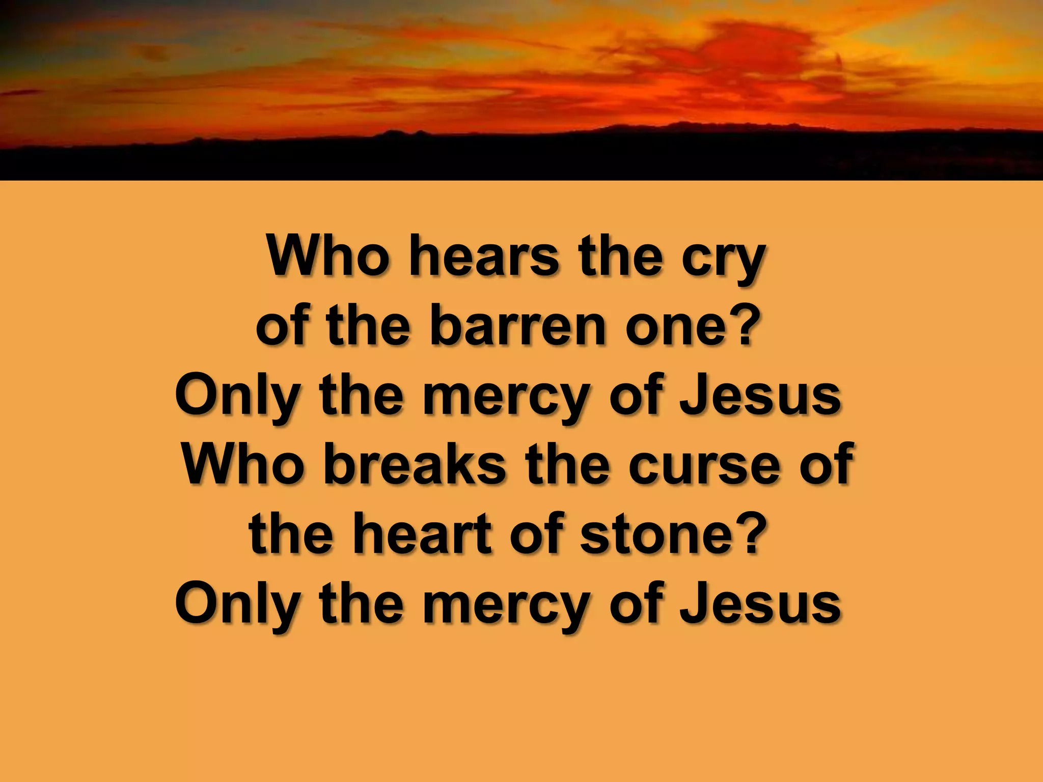Who hears the cry
of the barren one?
Only the mercy of Jesus
Who breaks the curse of
the heart of stone?
Only the mercy of Jesus
 