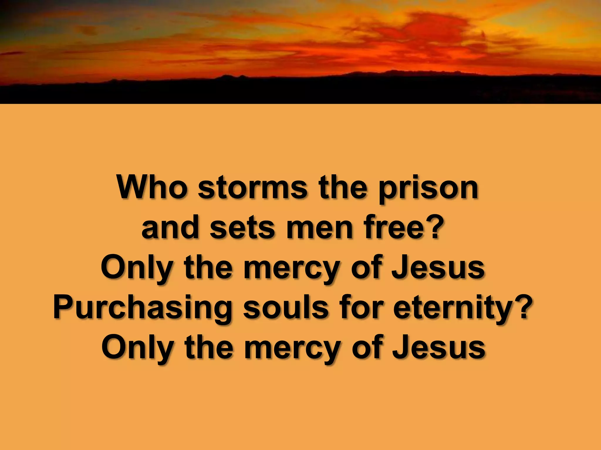 Who storms the prison
and sets men free?
Only the mercy of Jesus
Purchasing souls for eternity?
Only the mercy of Jesus
 