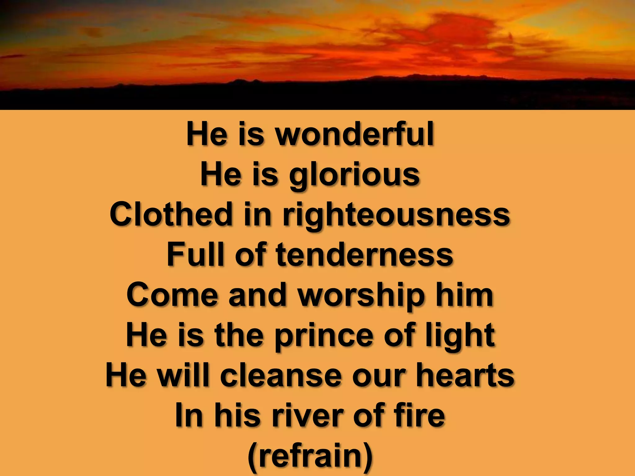 He is wonderful
He is glorious
Clothed in righteousness
Full of tenderness
Come and worship him
He is the prince of light
He will cleanse our hearts
In his river of fire
(refrain)
 