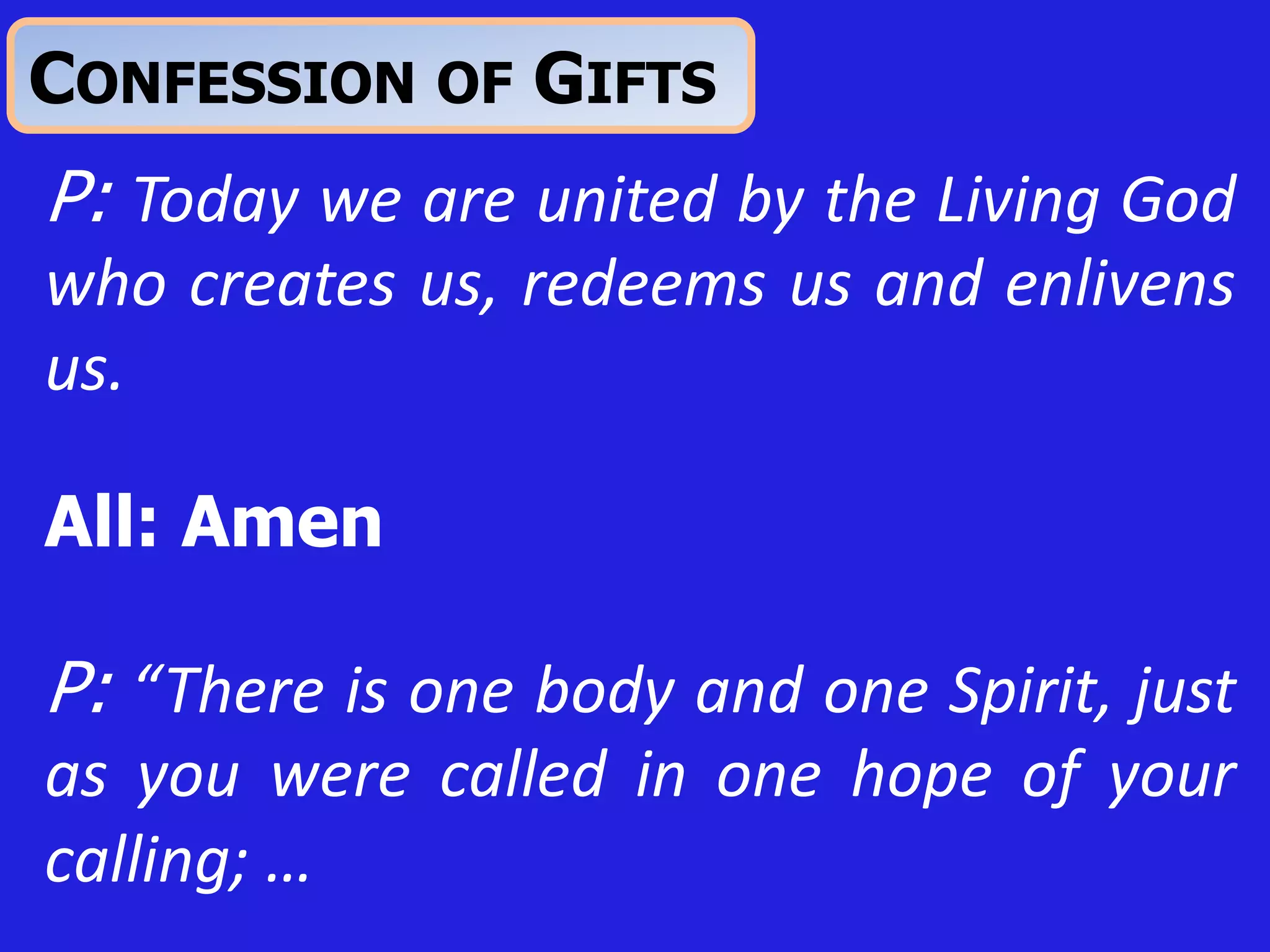 CONFESSION OF GIFTS
P: Today we are united by the Living God
who creates us, redeems us and enlivens
us.
All: Amen
P: “There is one body and one Spirit, just
as you were called in one hope of your
calling; …
 