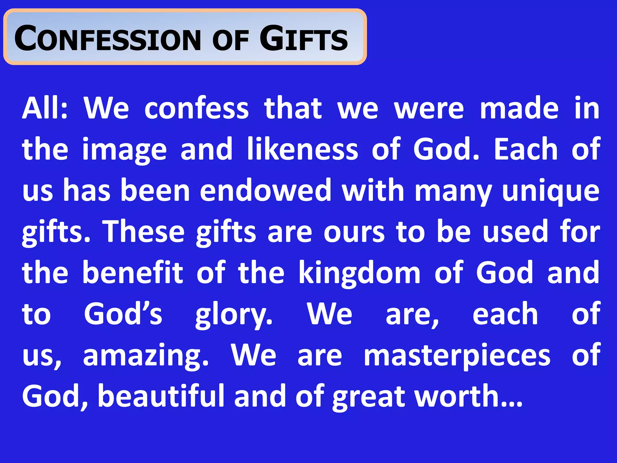 All: We confess that we were made in
the image and likeness of God. Each of
us has been endowed with many unique
gifts. These gifts are ours to be used for
the benefit of the kingdom of God and
to God’s glory. We are, each of
us, amazing. We are masterpieces of
God, beautiful and of great worth…
CONFESSION OF GIFTS
 