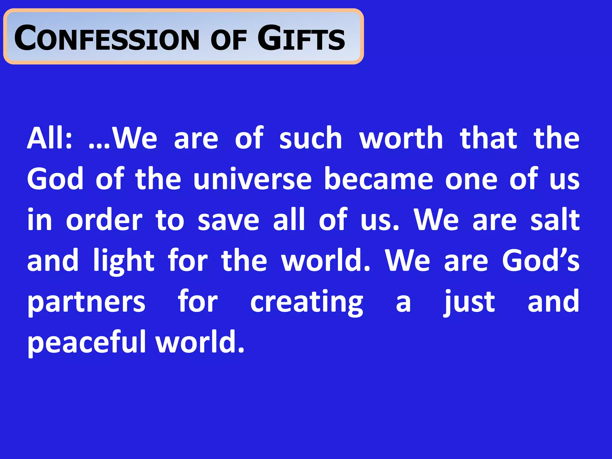 All: …We are of such worth that the
God of the universe became one of us
in order to save all of us. We are salt
and light for the world. We are God’s
partners for creating a just and
peaceful world.
CONFESSION OF GIFTS
 