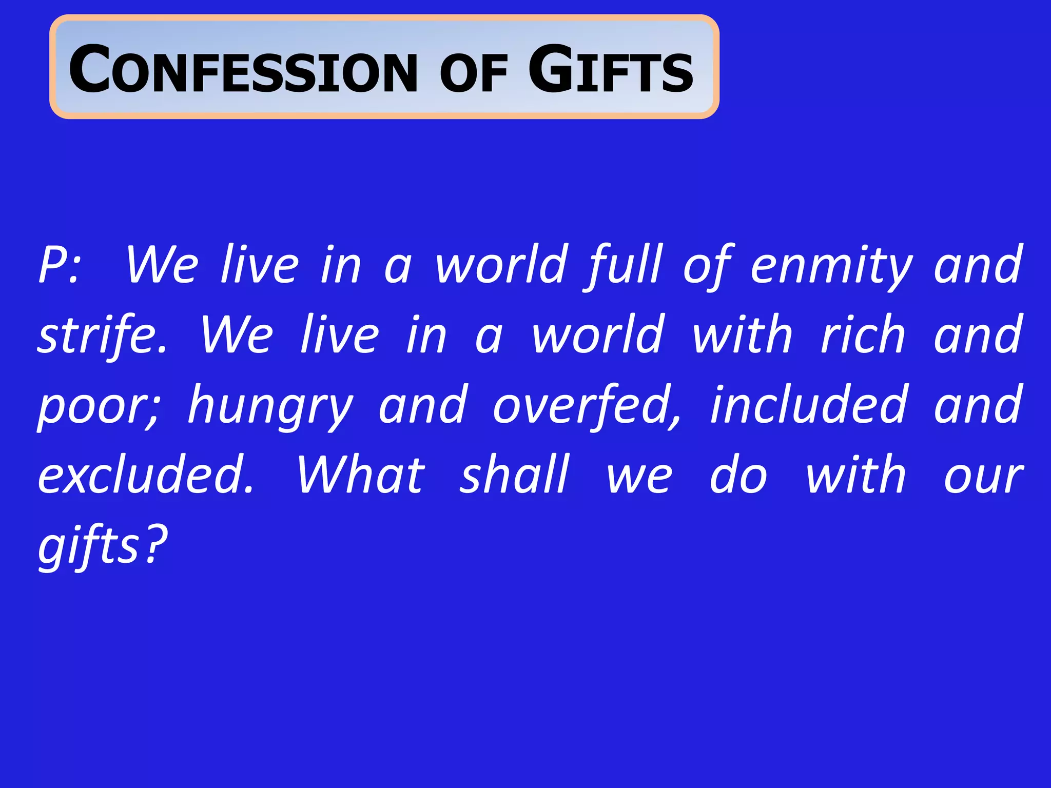 P: We live in a world full of enmity and
strife. We live in a world with rich and
poor; hungry and overfed, included and
excluded. What shall we do with our
gifts?
CONFESSION OF GIFTS
 