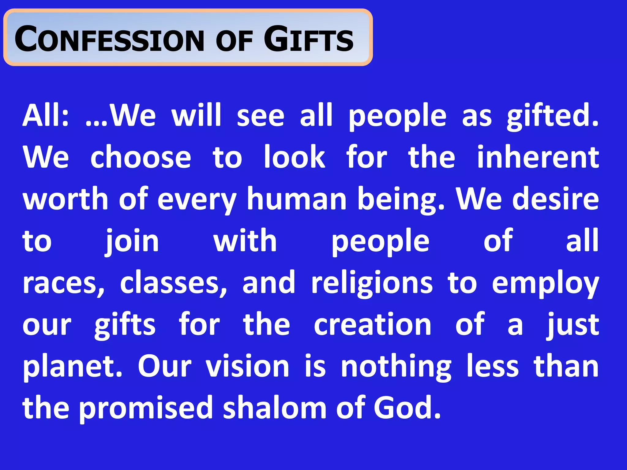 All: …We will see all people as gifted.
We choose to look for the inherent
worth of every human being. We desire
to join with people of all
races, classes, and religions to employ
our gifts for the creation of a just
planet. Our vision is nothing less than
the promised shalom of God.
CONFESSION OF GIFTS
 