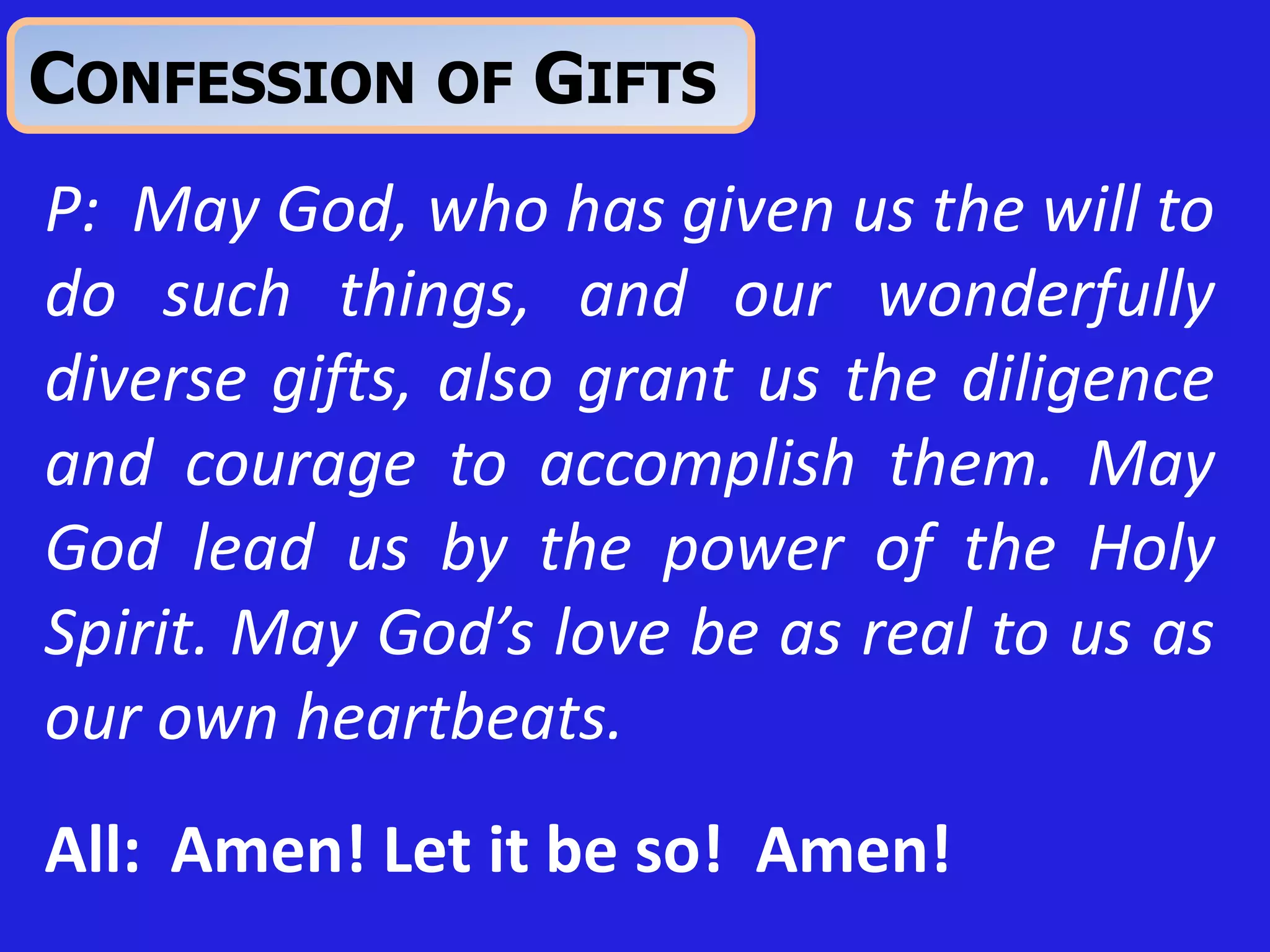 P: May God, who has given us the will to
do such things, and our wonderfully
diverse gifts, also grant us the diligence
and courage to accomplish them. May
God lead us by the power of the Holy
Spirit. May God’s love be as real to us as
our own heartbeats.
All: Amen! Let it be so! Amen!
CONFESSION OF GIFTS
 
