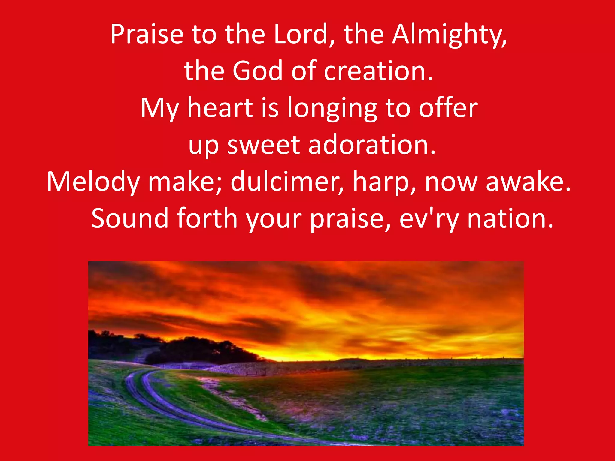Praise to the Lord, the Almighty,
the God of creation.
My heart is longing to offer
up sweet adoration.
Melody make; dulcimer, harp, now awake.
Sound forth your praise, ev'ry nation.
 