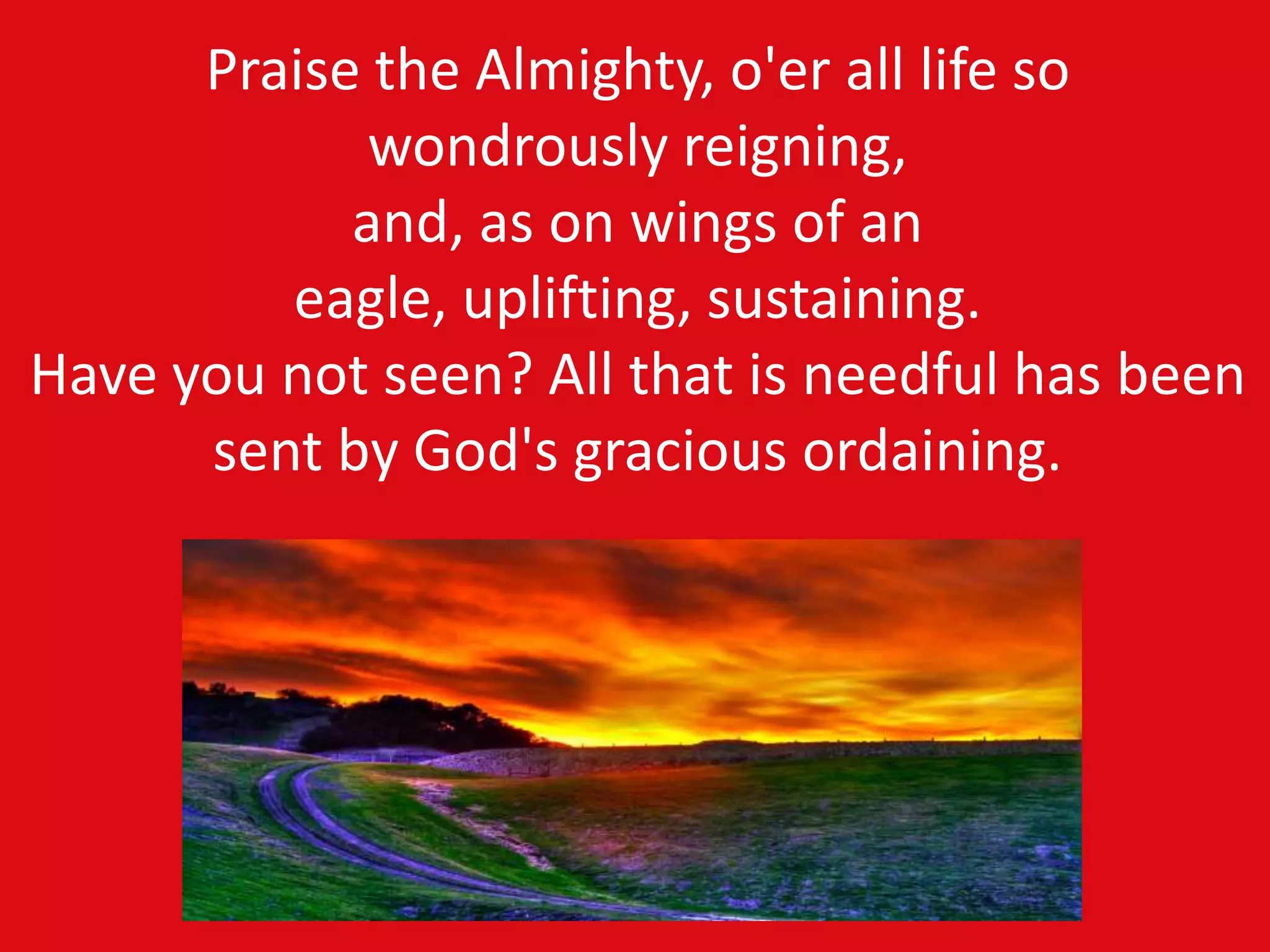 Praise the Almighty, o'er all life so
wondrously reigning,
and, as on wings of an
eagle, uplifting, sustaining.
Have you not seen? All that is needful has been
sent by God's gracious ordaining.
 